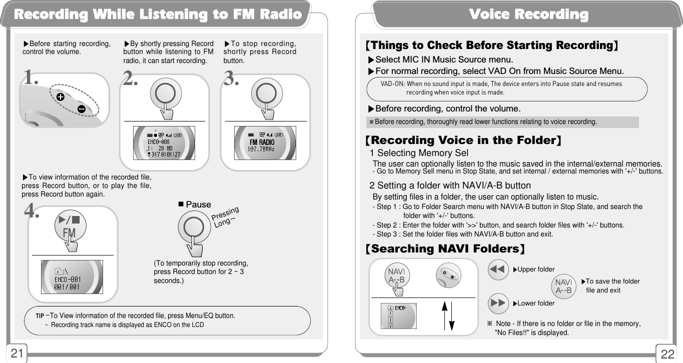 2221RReeccoorrddiinngg WWhhiillee LLiisstteenniinngg ttoo FFMM RRaaddiioo ▶Before starting  recording,control the volume.▶By shortly pressing Recordbutton while listening to FMradio, it can start recording. ▶To stop recording,shortly press Recordbutton. ▶To view information of the recorded file,press Record button, or to play the file,press Record button again.1. 2. 3.■Pause(To temporarily stop recording,press Record button for 2 ~ 3seconds.)Pressing Long~TIP -To View information of the recorded file, press Menu/EQ button.- Recording track name is displayed as ENCO on the LCD4.VVooiiccee RReeccoorrddiinngg【Things to Check Before Starting Recording】▶Select MIC IN Music Source menu.▶For normal recording, select VAD On from Music Source Menu.    ▶Before recording, control the volume.※Before recording, thoroughly read lower functions relating to voice recording.VAD-ON: When no sound input is made, The device enters into Pause state and resumesrecording when voice input is made.【Recording Voice in the Folder】1 Selecting Memory SelThe user can optionally listen to the music saved in the internal/external memories.- Go to Memory Sell menu in Stop State, and set internal / external memories with &apos;+/-&apos;buttons. 2 Setting a folder with NAVI/A-B buttonBy setting files in a folder, the user can optionally listen to music.- Step 1 : Go to Folder Search menu with NAVI/A-B button in Stop State, and search the folder with &apos;+/-&apos; buttons.- Step 2 : Enter the folder with &apos;&gt;&gt;&apos; button, and search folder files with &apos;+/-&apos; buttons.- Step 3 : Set the folder files with NAVI/A-B button and exit.【Searching NAVI Folders】▶To save the folderfile and exit※Note - If there is no folder or file in the memory,  &quot;No Files!!&quot; is displayed.▶Upper folder▶Lower folder