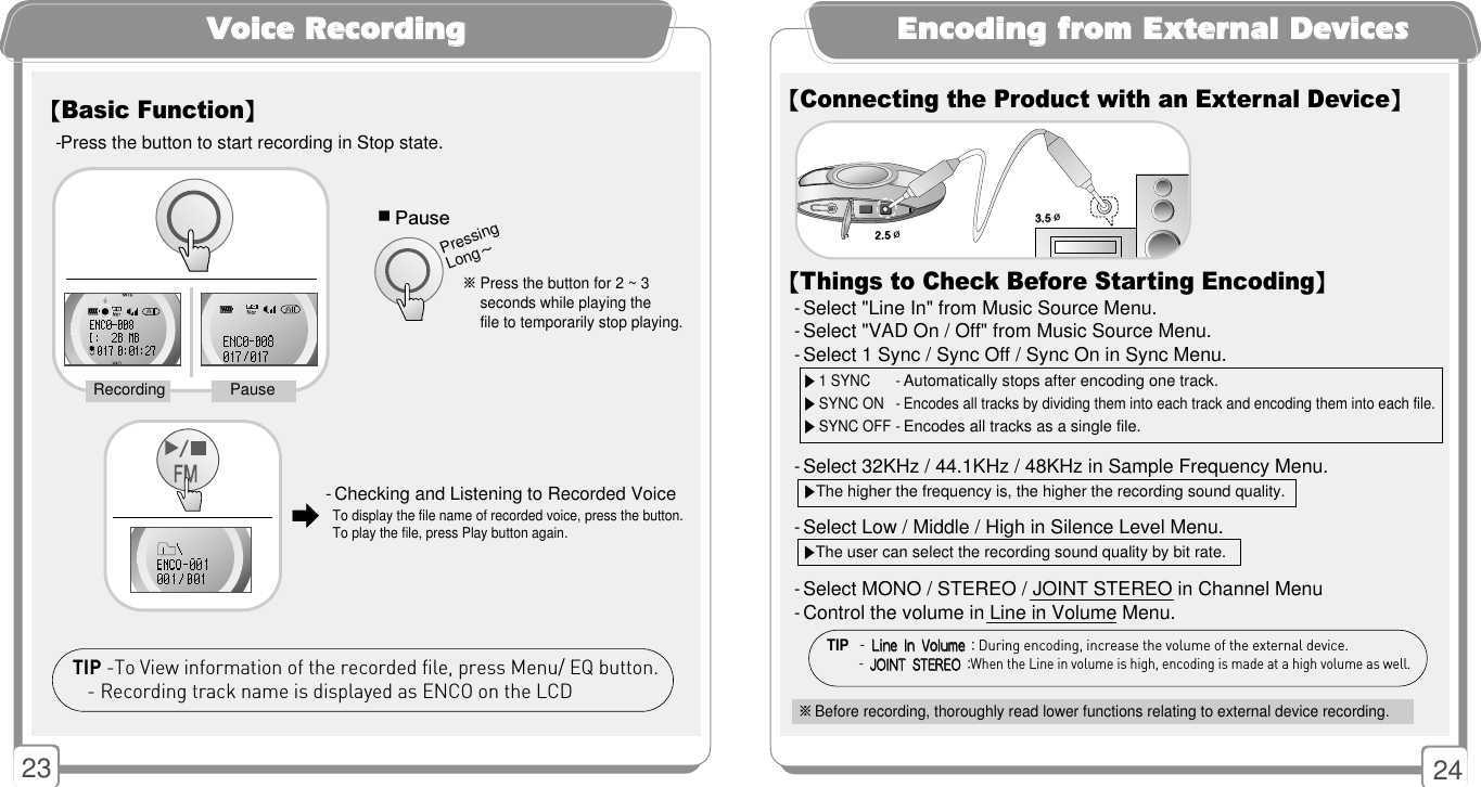 2423VVooiiccee RReeccoorrddiinngg【Basic Function】-Press the button to start recording in Stop state.  - Checking and Listening to Recorded VoiceTo display the file name of recorded voice, press the button.  To play the file, press Play button again. ■Pause※Press the button for 2 ~ 3     seconds while playing the file to temporarily stop playing. Pressing Long~PauseRecording󳃨󳃨TIP -To View information of the recorded file, press Menu/ EQ button.- Recording track name is displayed as ENCO on the LCDEEnnccooddiinngg ffrroomm EExxtteerrnnaall DDeevviicceess【Connecting the Product with an External Device】※Before recording, thoroughly read lower functions relating to external device recording.22..55Ø33..55Ø【Things to Check Before Starting Encoding】- Select &quot;Line In&quot; from Music Source Menu.- Select &quot;VAD On / Off&quot; from Music Source Menu.- Select 1 Sync / Sync Off / Sync On in Sync Menu.- Select 32KHz / 44.1KHz / 48KHz in Sample Frequency Menu.- Select Low / Middle / High in Silence Level Menu.- Select MONO / STEREO / JOINT STEREO in Channel Menu- Control the volume in Line in Volume Menu.TIP  - LLiinnee IInn VVoolluummee :During encoding, increase the volume of the external device.- JJOOIINNTT SSTTEERREEOO :When the Line in volume is high, encoding is made at a high volume as well.▶1 SYNC -Automatically stops after encoding one track.▶SYNC ON - Encodes all tracks by dividing them into each track and encoding them into each file.▶SYNC OFF -Encodes all tracks as a single file. ▶The higher the frequency is, the higher the recording sound quality.▶The user can select the recording sound quality by bit rate. 