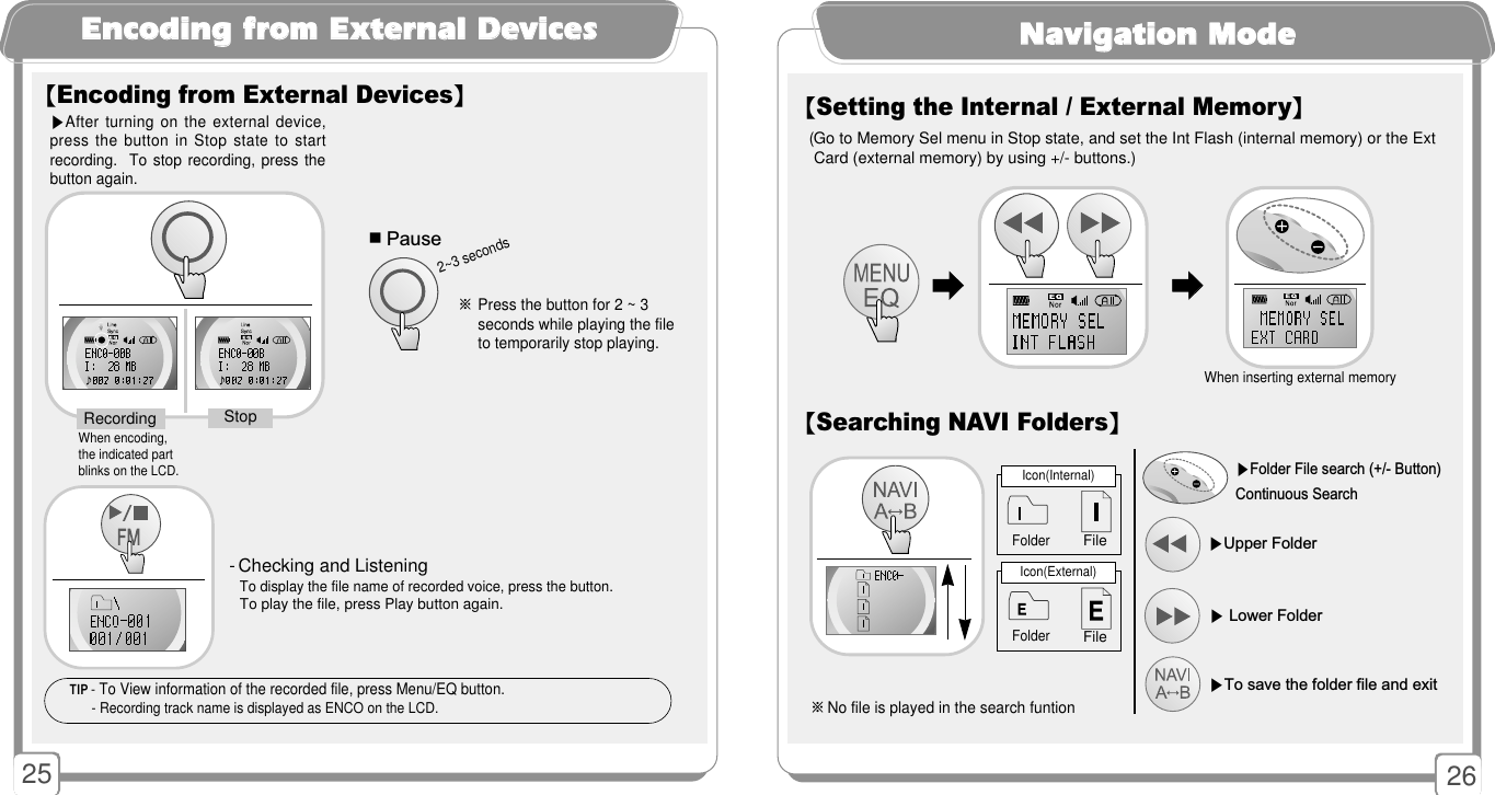 25EEnnccooddiinngg ffrroomm EExxtteerrnnaall DDeevviicceess▶After turning on the external device,press the button in Stop state to startrecording.  To stop recording,  press thebutton again. 【Encoding from External Devices】When encoding,the indicated partblinks on the LCD.StopRecording※Press the button for 2 ~ 3 seconds while playing the file to temporarily stop playing. ■Pause2~3 seconds- Checking and Listening To display the file name of recorded voice, press the button.  To play the file, press Play button again. 26NNaavviiggaattiioonn MMooddee 【Searching NAVI Folders】【Setting the Internal / External Memory】▶Folder File search (+/- Button) Continuous Search▶To save the folder file and exit ▶Lower Folder▶Upper FolderIcon(Internal)FolderFile※No file is played in the search funtionIcon(External)File(Go to Memory Sel menu in Stop state, and set the Int Flash (internal memory) or the Ext   Card (external memory) by using +/- buttons.)󳃨󳃨󳃨󳃨When inserting external memoryFolderTIP - To View information of the recorded file, press Menu/EQ button.- Recording track name is displayed as ENCO on the LCD.