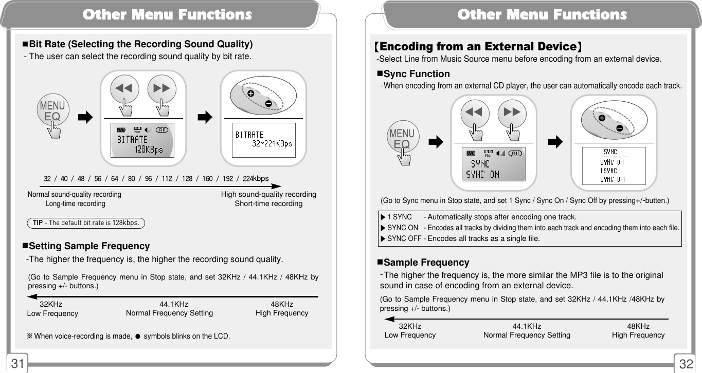 3231OOtthheerr MMeennuu FFuunnccttiioonnss- The user can select the recording sound quality by bit rate. -The higher the frequency is, the higher the recording sound quality.Normal sound-quality recording Long-time recordingHigh sound-quality recordingShort-time recording 32 / 40 / 48 / 56 / 64 / 80 / 96 / 112 / 128 / 160 / 192 / 224kbps 󳂮󳂮Bit Rate (Selecting the Recording Sound Quality)󳂮󳂮Setting Sample Frequency ※When voice-recording is made, 󳂭symbols blinks on the LCD. 󳃨󳃨󳃨󳃨32KHzLow Frequency 44.1KHzNormal Frequency Setting 48KHzHigh Frequency(Go to Sample Frequency menu in Stop state, and set 32KHz / 44.1KHz / 48KHz bypressing +/- buttons.)TIP - The default bit rate is 128kbps.OOtthheerr MMeennuu FFuunnccttiioonnss32KHzLow Frequency 44.1KHzNormal Frequency Setting 48KHzHigh Frequency(Go to Sample Frequency menu in Stop state, and set 32KHz / 44.1KHz /48KHz bypressing +/- buttons.)- The higher the frequency is, the more similar the MP3 file is to the originalsound in case of encoding from an external device.󳂮󳂮Sample Frequency▶1 SYNC -Automatically stops after encoding one track.▶SYNC ON - Encodes all tracks by dividing them into each track and encoding them into each file.▶SYNC OFF -Encodes all tracks as a single file. (Go to Sync menu in Stop state, and set 1 Sync / Sync On / Sync Off by pressing+/-butten.)󳂮󳂮Sync Function- When encoding from an external CD player, the user can automatically encode each track.【Encoding from an External Device】-Select Line from Music Source menu before encoding from an external device.󳃨󳃨󳃨󳃨