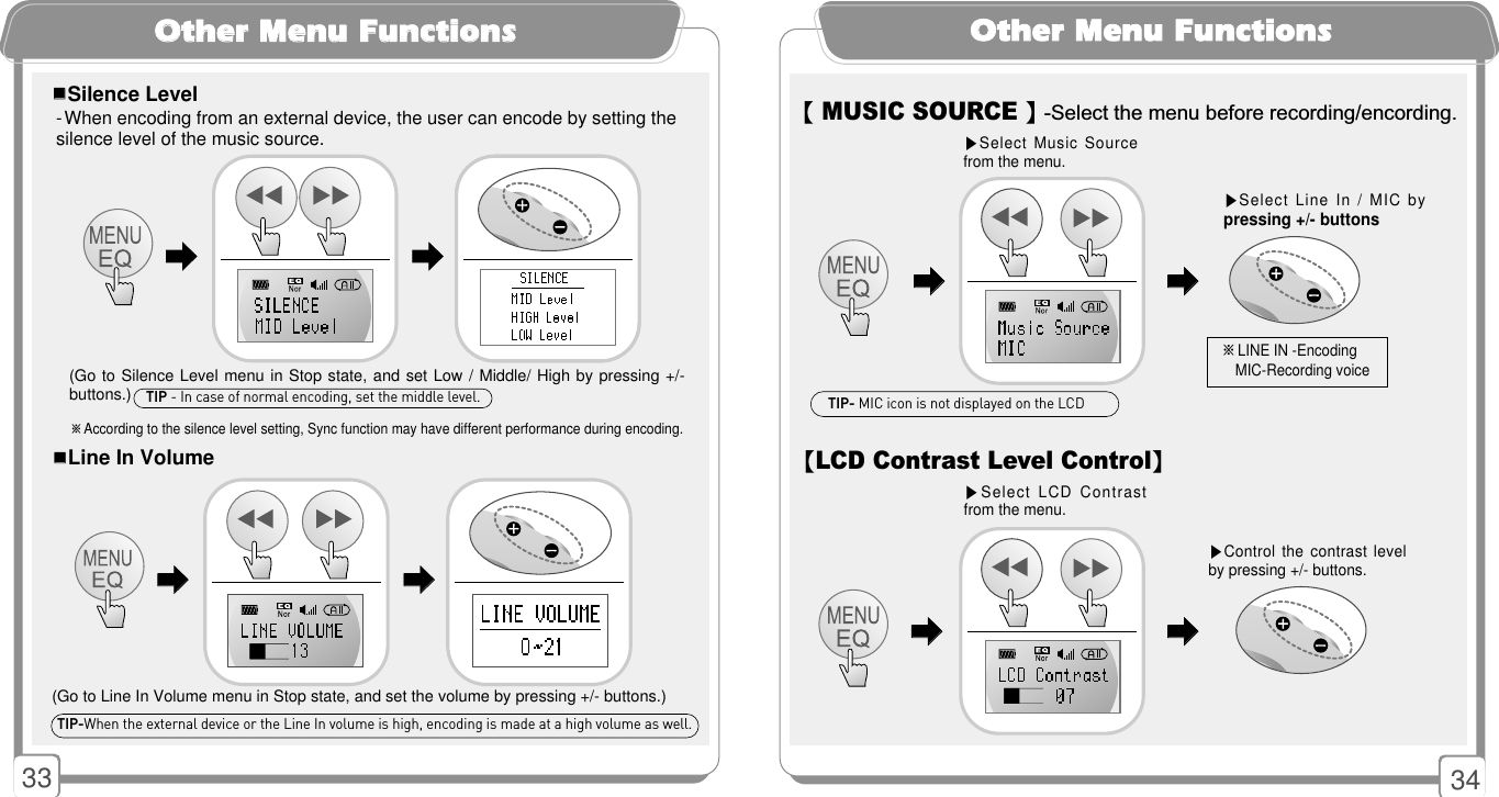 3433OOtthheerr MMeennuu FFuunnccttiioonnss- When encoding from an external device, the user can encode by setting thesilence level of the music source.󳂮󳂮Silence Level※According to the silence level setting, Sync function may have different performance during encoding.(Go to Silence Level menu in Stop state, and set Low / Middle/ High by pressing +/-buttons.)󳃨󳃨󳃨󳃨󳂮󳂮Line In Volume(Go to Line In Volume menu in Stop state, and set the volume by pressing +/- buttons.)󳃨󳃨󳃨󳃨TIP-When the external device or the Line In volume is high, encoding is made at a high volume as well. TIP - In case of normal encoding, set the middle level.OOtthheerr MMeennuu FFuunnccttiioonnss【LCD Contrast Level Control】▶Control the contrast levelby pressing +/- buttons.▶Select LCD  Contrastfrom the menu.【MUSIC SOURCE 】-Select the menu before recording/encording.▶Select Line In / MIC bypressing +/- buttons▶Select Music Sourcefrom the menu.󳃨󳃨󳃨󳃨※LINE IN -Encoding MIC-Recording voice󳃨󳃨󳃨󳃨TIP- MIC icon is not displayed on the LCD