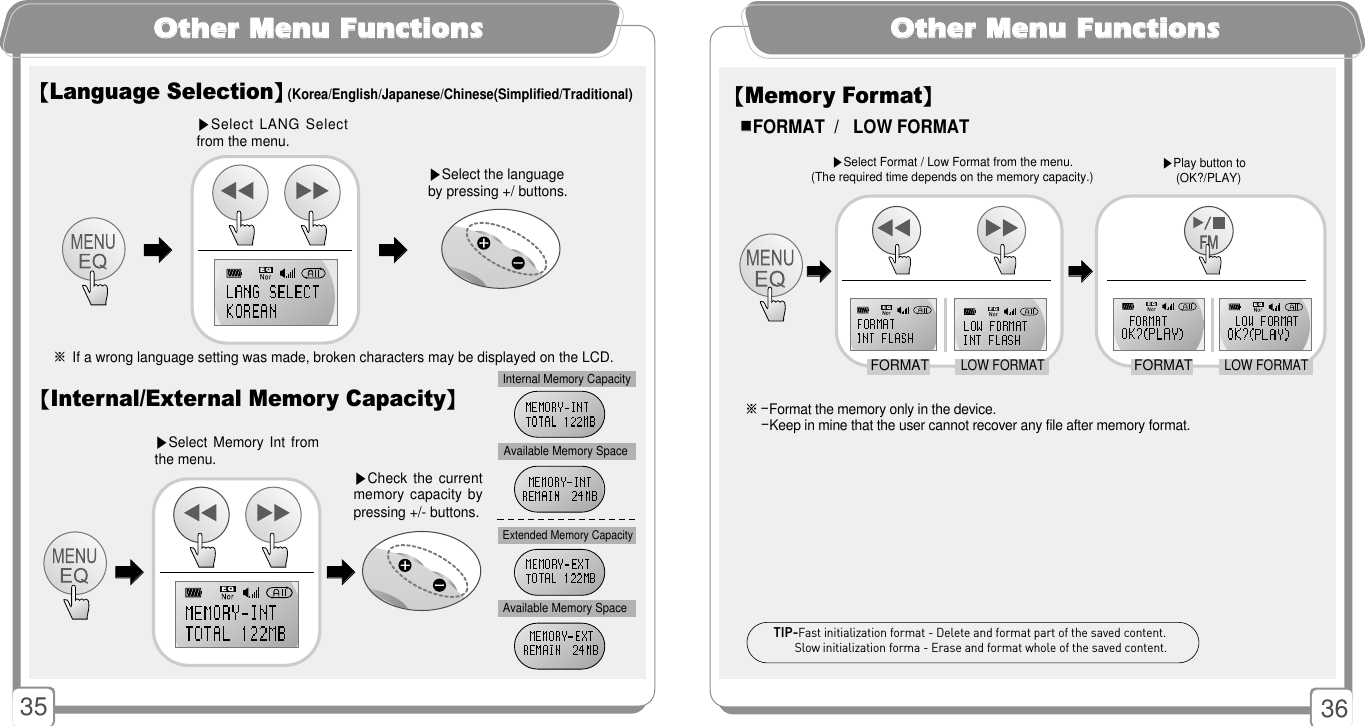 3635OOtthheerr MMeennuu FFuunnccttiioonnss※If a wrong language setting was made, broken characters may be displayed on the LCD.【Language Selection】(Korea/English/Japanese/Chinese(Simplified/Traditional)▶Select the languageby pressing +/ buttons.▶Select LANG Selectfrom the menu.󳃨󳃨󳃨󳃨【Internal/External Memory Capacity】Internal Memory CapacityAvailable Memory SpaceExtended Memory CapacityAvailable Memory Space▶Check the  currentmemory capacity  bypressing +/- buttons.▶Select Memory  Int fromthe menu. 󳃨󳃨󳃨󳃨OOtthheerr MMeennuu FFuunnccttiioonnss※-Format the memory only in the device.-Keep in mine that the user cannot recover any file after memory format.【Memory Format】▶Select Format / Low Format from the menu.  (The required time depends on the memory capacity.)󳂮󳂮FORMAT  /   LOW FORMATTIP-Fast initialization format - Delete and format part of the saved content.Slow initialization forma - Erase and format whole of the saved content.󳃨󳃨󳃨󳃨FORMATLOW FORMATFORMATLOW FORMAT▶Play button to (OK?/PLAY) 