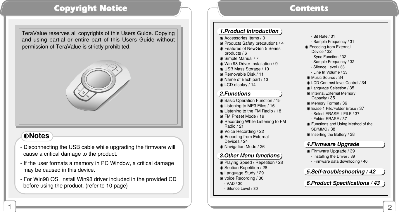 2CCoonntteennttss1CCooppyyrriigghhtt NNoottiicceeTeraValue reserves all copyrights of this Users Guide. Copyingand using partial or entire part of this Users Guide withoutpermission of TeraValue is strictly prohibited.- Disconnecting the USB cable while upgrading the firmware will    cause a critical damage to the product.  - If the user formats a memory in PC Window, a critical damage may be caused in this device. - For Win98 OS, install Win98 driver included in the provided CD before using the product. (refer to 10 page)◐◐Notes- Bit Rate / 31- Sample Frequency / 31 󳀨Encoding from External Device / 32- Sync Function / 32- Sample Frequency / 32- Silence Level / 33- Line In Volume / 33󳀨Music Source / 34󳀨LCD Contrast level Control / 34󳀨Language Selection / 35󳀨Internal/External Memory Capacity / 35󳀨Memory Format / 36󳀨Erase 1 File/Folder Erase / 37- Select ERASE 1 FILE / 37- Folder ERASE / 37󳀨Functions and Using Method of the SD/MMC / 38󳀨Inserting the Battery / 384.Firmware Upgrade 󳀨Firmware Upgrade / 39- Installing the Driver / 39- Firmware data downloding / 405.Self-troubleshooting / 426.Product Specifications / 431.Product Introduction󳀨Accessories Items / 3󳀨Products Safety precautions / 4󳀨Features of NewGen 5 Series  products / 6 󳀨Simple Manual / 7󳀨Win 98 Driver Installation / 9󳀨USB Mass Storage / 10󳀨Removable Disk / 11󳀨Name of Each part / 13󳀨LCD display / 142.Functions󳀨Basic Operation Function / 15󳀨Listening to MP3 Files / 16󳀨Listening to the FM Radio / 18󳀨FM Preset Mode / 19󳀨Recording While Listening to FM  Radio / 21󳀨Voice Recording / 22󳀨Encoding from External Devices / 24󳀨Navigation Mode / 263.Other Menu functions󳀨Playing Speed / Repetition / 28󳀨Section Repetition / 28󳀨Language Study / 29󳀨voice Recording / 30- VAD / 30- Silence Level / 30