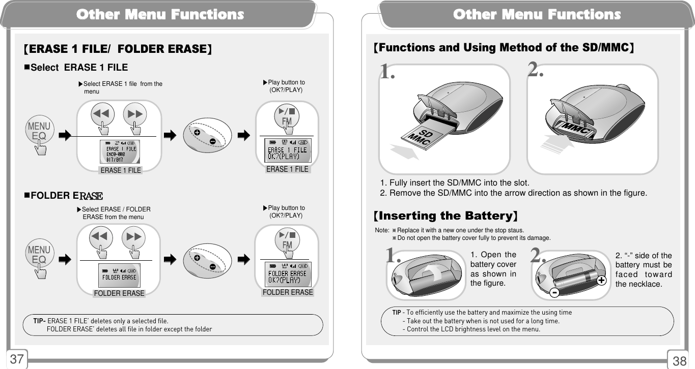 37OOtthheerr MMeennuu FFuunnccttiioonnssOOtthheerr MMeennuu FFuunnccttiioonnss1. Fully insert the SD/MMC into the slot.2. Remove the SD/MMC into the arrow direction as shown in the figure.1. 2.【Functions and Using Method of the SD/MMC】【Inserting the Battery】1. Open thebattery coveras shown inthe figure. 2. “-” side of thebattery must befaced  towardthe necklace. 1. 2.Note: ※Replace it with a new one under the stop staus.※Do not open the battery cover fully to prevent its damage.TIP - To efficiently use the battery and maximize the using time - Take out the battery when is not used for a long time. - Control the LCD brightness level on the menu.++--38【ERASE 1 FILE/  FOLDER ERASE】󳂮󳂮Select ERASE 1 FILE 󳂮󳂮FOLDER ERRAASSEE▶Select ERASE 1 file  from the menu▶Play button to (OK?/PLAY) ▶Select ERASE / FOLDER   ERASE from the menu▶Play button to (OK?/PLAY) 󳃨󳃨ERASE 1 FILETIP- ERASE 1 FILE’ deletes only a selected file. FOLDER ERASE’ deletes all file in folder except the folderFOLDER ERASEFOLDER ERASEERASE 1 FILE󳃨󳃨󳃨󳃨󳃨󳃨󳃨󳃨󳃨󳃨