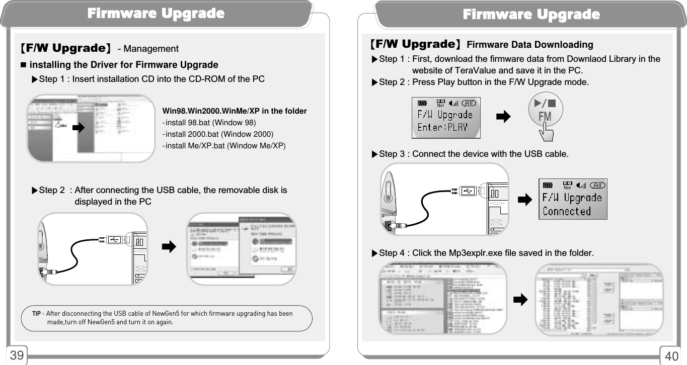 4039FFiirrmmwwaarree UUppggrraaddee【F/W Upgrade】Firmware Data Downloading▶Step 1 : First, download the firmware data from Downlaod Library in the  website of TeraValue and save it in the PC.▶Step 2 : Press Play button in the F/W Upgrade mode.▶Step 3 : Connect the device with the USB cable.▶Step 4 : Click the Mp3explr.exe file saved in the folder.󳃨󳃨󳃨󳃨󳃨󳃨FFiirrmmwwaarree UUppggrraaddee󳂮󳂮installing the Driver for Firmware UpgradeWin98.Win2000.WinMe/XP in the folder- install 98.bat (Window 98)- install 2000.bat (Window 2000)- install Me/XP.bat (Window Me/XP)▶Step 2  : After connecting the USB cable, the removable disk is displayed in the PC▶Step 1 : Insert installation CD into the CD-ROM of the PC【F/W Upgrade】- Management󳃨󳃨󳃨󳃨TIP - After disconnecting the USB cable of NewGen5 for which firmware upgrading has beenmade,turn off NewGen5 and turn it on again.