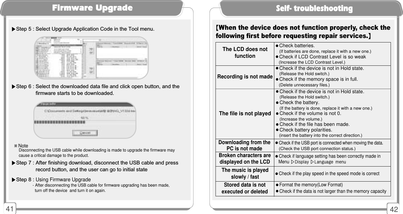 4241SSeellff-- ttrroouubblleesshhoooottiinngg【When the device does not function properly, check thefollowing first before requesting repair services.】󳂭Check if the USB port is connected when moving the data.(Check the USB port connection status.)󳂭Check if language setting has been correctly made in Menu ▷Display ▷Language menu 󳂭Check if the play speed in the speed mode is correctBroken characters are displayed on the LCD󳂭Format the memory(Low Format)󳂭Check if the data is not larger than the memory capacityStored data is notexecuted or deletedDownloading from the PC is not madeThe file is not playedRecording is not madeThe LCD does notfunction󳂭Check batteries.(If batteries are done, replace it with a new one.)󳂭Check if LCD Contrast Level is so weak(Increase the LCD Contrast Level.)󳂭Check if the device is not in Hold state.(Release the Hold switch.)󳂭Check if the memory space is in full.(Delete unnecessary files.)󳂭Check if the device is not in Hold state.(Release the Hold switch.)󳂭Check the battery.(If the battery is done, replace it with a new one.)󳂭Check if the volume is not 0.(Increase the volume.)󳂭Check if the file has been made.󳂭Check battery polarities.(insert the battery into the correct direction.)The music is played slowly / fastFFiirrmmwwaarree UUppggrraaddee※NoteDisconnecting the USB cable while downloading is made to upgrade the firmware may cause a critical damage to the product.▶Step 5 : Select Upgrade Application Code in the Tool menu.▶Step 6 : Select the downloaded data file and click open button, and the firmware starts to be downloaded.▶Step 7 : After finishing download, disconnect the USB cable and press record button, and the user can go to initial state▶Step 8 : Using Firmware Upgrade- After disconnecting the USB cable for firmware upgrading has been made,turn off the device  and turn it on again.