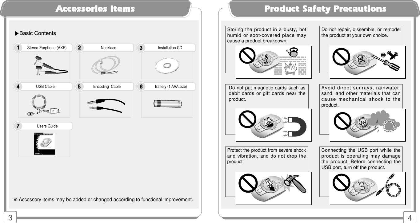 4PPrroodduucctt SSaaffeettyy PPrreeccaauuttiioonnssAAcccceessssoorriieess IItteemmssStereo Earphone (AXE)   Necklace                                        Installation CD     ※Accessory items may be added or changed according to functional improvement.USB Cable                                     Encoding  Cable                                 Battery (1 AAA size)Users Guide11223344557766▶Basic Contents3Do not put magnetic cards such asdebit cards or gift cards near theproduct.Connecting the USB port while theproduct is operating may damagethe product. Before connecting theUSB port, turn off the product.Avoid direct sunrays, rainwater,sand, and other materials that cancause mechanical shock to theproduct.Storing the product in a dusty, hothumid or soot-covered place maycause a product breakdown. Do not repair, dissemble, or remodelthe product at your own choice.Protect the product from severe shockand vibration, and do not drop theproduct.