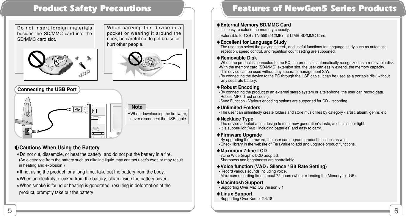 6FFeeaattuurreess ooff NNeewwGGeenn55 SSeerriieess PPrroodduuccttss󳂟󳂟External Memory SD/MMC Card-It is easy to extend the memory capacity.-Extensible to 1GB / TN-550 (512MB) + 512MB SD/MMC Card.󳂟󳂟Excellent for Language Study-The user can select the playing speed., and useful functions for language study such as automatic repetition, speed control, and repetition count setting are supported.󳂟󳂟Removable Disk -When the product is connected to the PC, the product is automatically recognized as a removable disk.-With the memory card (SD/MMC) extention slot, the user can easily extend, the memory capacity.-This device can be used without any separate management S/W.-By connecting the device to the PC through the USB cable, it can be used as a portable disk without any separate battery.󳂟󳂟Robust Encoding-By connecting the product to an external stereo system or a telephone, the user can record data. -Robust MP3 direct encoding.-Sync Function - Various encoding options are supported for CD - recording.󳂟󳂟Unlimited Folders-The user can unlimitedly create folders and store music files by category - artist, album, genre, etc. 󳂟󳂟Necklace Type-The device adopted a fine design to meet new generation’s taste, and it is super-light.-It is supper-light(46g : including batteries) and easy to carry.󳂟󳂟Firmware Upgrade-By upgrading the firmware, the user can upgrade product functions as well. -Check library in the website of TeraValue to add and upgrade product functions.󳂟󳂟Maximum 7-line LCD-7Line Wide Graphic LCD adopted.-Sharpness and brightneess are controllable.󳂟󳂟Voice function (VAD / Silence / Bit Rate Setting) -Record various sounds including voice.-Maximum recording time : about 72 hours (when extending the Memory to 1GB)󳂟󳂟Macintosh Support-Supporting Over Mac OS Version 8.1 󳂟󳂟Linux Support-Supporting Over Kernel 2.4.185PPrroodduucctt SSaaffeettyy PPrreeccaauuttiioonnss󳀎Do not cut, dissemble, or heat the battery, and do not put the battery in a fire.(An electrolyte from the battery such as alkaline liquid may contact user&apos;s eyes or may result  in heating and explosion.)󳀎If not using the product for a long time, take out the battery from the body.󳀎When an electrolyte leaked from the battery, clean inside the battery cover.󳀎When smoke is found or heating is generated, resulting in deformation of the  product, promptly take out the battery◐Cautions When Using the BatteryDo not insert foreign materialsbesides the SD/MMC  card  into theSD/MMC card slot.  When carrying this device in apocket or wearing it around theneck, be careful not to get bruise orhurt other people. Connecting the USB Port--When downloading the firmware,never disconnect the USB cable.Note