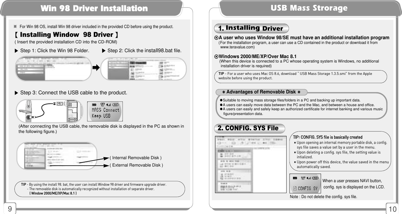 910( Insert the provided installation CD into the CD-ROM)※For Win 98 OS, install Win 98 driver included in the provided CD before using the product.【Installing Window  98 Driver 】TIP - By using the install 98. bat, the user can install Window 98 driver and firmware upgrade driver.- The removable disk is automatically recognized without installation of separate driver.( Window 2000/ME/XP/Mac 8.1 )WWiinn 9988 DDrriivveerr IInnssttaallllaattiioonn▶Step 1: Click the Win 98 Folder.▶Step 3: Connect the USB cable to the product.▶Step 2: Click the install98.bat file.󳃨󳃨( Internal Removable Disk )( External Removable Disk )(After connecting the USB cable, the removable disk is displayed in the PC as shown inthe following figure.)USB Mass StrorageTTIIPP::CCOONNFFIIGG.. SSYYSS ffiillee iiss bbaassiiccaallllyy ccrreeaatteedd󳀎Upon opening an internal memory portable disk, a config.sys file saves a value set by a user in the menu.󳀎Upon deleting a config. sys file, the setting value is  intialized.󳀎Upon power off this device, the value saved in the menuautomatically saved.When a user presses NAVI button,config. sys is displayed on the LCD.Note : Do not delete the config. sys file.⊙A user who uses Window 98/SE must have an additional installation program( For the installation program, a user can use a CD contained in the product or download it fromwww.teravalue.com)⊙Windows 2000/ME/XP/Over Mac 8.1(When this device is connected to a PC whose operating system is Windows, no additionalinstallation driver is required)TIP - For a user who uses Mac OS 8.6, download “ USB Mass Storage 1.3.5.smi” from the Apple website before using the product. 1. Installing Driver2. CONFIG. SYS File 󳀌Advantages of Removable Disk󳀌●Suitable to moving mass storage files/folders in a PC and backing up important data.●A users can easily move data between the PC and the Mac, and between a house and office.●A users can easily and safely keep an authorized certificate for internet banking and various musicfigure/presentation data.