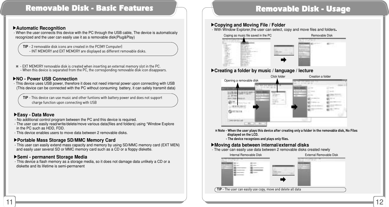 12▶Copying and Moving File / Folder-With Window Explorer,the user can select, copy and move files and folders.RReemmoovvaabbllee DDiisskk -- UUssaaggee11▶Automatic Recognition-When the user connects this device with the PC through the USB cable, The device is automaticaiiy recognized and the user can easily use it as a removable disk(Plug&amp;Play)▶NO - Power USB Connection-This device uses USB power, therefore it does not need internal power upon connecting with USB(This device can be connected with the PC without consuming  battery, it can safely transmit data)RReemmoovvaabbllee DDiisskk -- BBaassiicc FFeeaattuurreessTIP - 2 removable disk icons are created in the PC(MY Computer)- INT MEMORY and EXT MEMORY are displayed as different removable disks.TIP - This device can use music and other funtions with battery power and does not supportcharge function upon connecting with USB▶Easy - Data Move-No additional control program between the PC and this device is required.- The user can easily read/write/delete/move various data(files and folders) using “Window Explorein the PC such as HDD, FDD.- This device enables users to move data between 2 removable disks.▶Portable Mass Storage SD/MMC Memory Card- This user can easily extend mass capacity and memory by using SD/MMC memory card (EXT MEN)and easily user several SD or MMC memory card such as a CD or a floppy diskette.▶Semi - permanent Storage Media- This device a flash memory as a storage media, so it does not damage data unlikely a CD or a diskette and its lifetime is semi-permanent󳃨󳃨Coping as music file saved in the PC Removable Disk󳃨󳃨Internal Removable Disk External Removable Disk▶Moving data between internal/external disks-The user can easily use data between 2 removable disks created newly▶Creating a folder by music / language / lecture󳃨󳃨󳃨󳃨󳃨󳃨Opening a removable disk Click folder Creation a folder※Note - When the user plays this device after creating only a folder in the removable disk, No Filesdisplayed on the LCD.- The device recognizes and plays only files.                 TIP - The user can easily use copy, move and delete all data※- EXT MEMORY removable disk is created when inserting an external memory slot in the PC.- When this device is separated from the PC, the corresponding removable disk icon disappears.