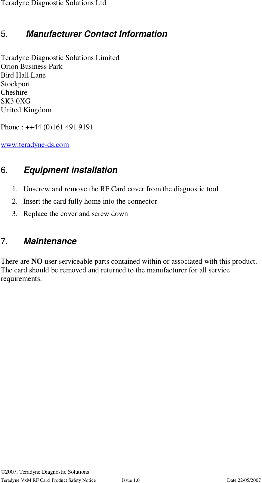 Teradyne Diagnostic Solutions Ltd  ©2007, Teradyne Diagnostic Solutions Teradyne VxM RF Card Product Safety Notice  Issue 1.0  Date:22/05/2007 5.   Manufacturer Contact Information  Teradyne Diagnostic Solutions Limited Orion Business Park Bird Hall Lane Stockport Cheshire SK3 0XG United Kingdom  Phone : ++44 (0)161 491 9191  www.teradyne-ds.com  6.  Equipment installation 1. Unscrew and remove the RF Card cover from the diagnostic tool 2. Insert the card fully home into the connector 3. Replace the cover and screw down  7.  Maintenance  There are NO user serviceable parts contained within or associated with this product. The card should be removed and returned to the manufacturer for all service requirements.  