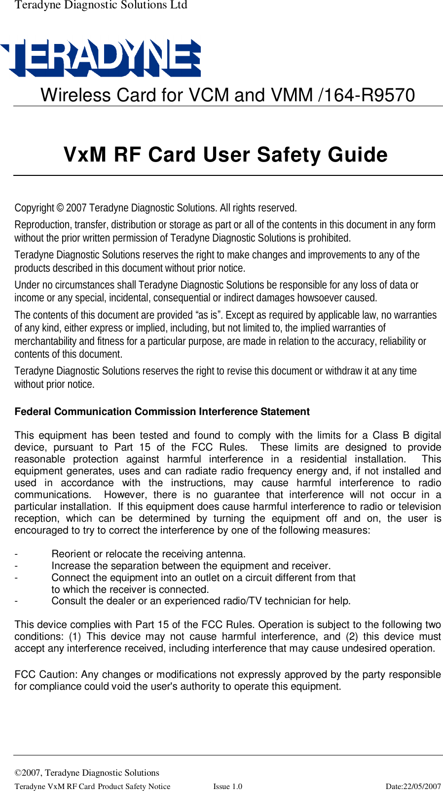 Teradyne Diagnostic Solutions Ltd  ©2007, Teradyne Diagnostic Solutions Teradyne VxM RF Card Product Safety Notice  Issue 1.0  Date:22/05/2007  Wireless Card for VCM and VMM /164-R9570    Copyright © 2007 Teradyne Diagnostic Solutions. All rights reserved. Reproduction, transfer, distribution or storage as part or all of the contents in this document in any form without the prior written permission of Teradyne Diagnostic Solutions is prohibited. Teradyne Diagnostic Solutions reserves the right to make changes and improvements to any of the products described in this document without prior notice. Under no circumstances shall Teradyne Diagnostic Solutions be responsible for any loss of data or income or any special, incidental, consequential or indirect damages howsoever caused. The contents of this document are provided “as is”. Except as required by applicable law, no warranties of any kind, either express or implied, including, but not limited to, the implied warranties of merchantability and fitness for a particular purpose, are made in relation to the accuracy, reliability or contents of this document. Teradyne Diagnostic Solutions reserves the right to revise this document or withdraw it at any time without prior notice.  Federal Communication Commission Interference Statement  This equipment has been tested and found to comply with the limits for a Class B digital device, pursuant to Part 15 of the FCC Rules.  These limits are designed to provide reasonable protection against harmful interference in a residential installation.  This equipment generates, uses and can radiate radio frequency energy and, if not installed and used in accordance with the instructions, may cause harmful interference to radio communications.  However, there is no guarantee that interference will not occur in a particular installation.  If this equipment does cause harmful interference to radio or television reception, which can be determined by turning the equipment off and on, the user is encouraged to try to correct the interference by one of the following measures:  -  Reorient or relocate the receiving antenna. -  Increase the separation between the equipment and receiver. -  Connect the equipment into an outlet on a circuit different from that to which the receiver is connected. -  Consult the dealer or an experienced radio/TV technician for help.  This device complies with Part 15 of the FCC Rules. Operation is subject to the following two conditions: (1) This device may not cause harmful interference, and (2) this device must accept any interference received, including interference that may cause undesired operation.  FCC Caution: Any changes or modifications not expressly approved by the party responsible for compliance could void the user&apos;s authority to operate this equipment.  VxM RF Card User Safety Guide 