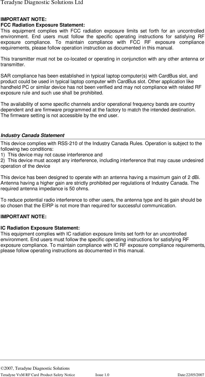 Teradyne Diagnostic Solutions Ltd  ©2007, Teradyne Diagnostic Solutions Teradyne VxM RF Card Product Safety Notice  Issue 1.0  Date:22/05/2007 IMPORTANT NOTE: FCC Radiation Exposure Statement: This equipment complies with FCC radiation exposure limits set forth for an uncontrolled environment. End users must follow the specific operating instructions for satisfying RF exposure compliance. To maintain compliance with FCC RF exposure compliance requirements, please follow operation instruction as documented in this manual.  This transmitter must not be co-located or operating in conjunction with any other antenna or transmitter.  SAR compliance has been established in typical laptop computer(s) with CardBus slot, and product could be used in typical laptop computer with CardBus slot. Other application like handheld PC or similar device has not been verified and may not compliance with related RF exposure rule and such use shall be prohibited.  The availability of some specific channels and/or operational frequency bands are country dependent and are firmware programmed at the factory to match the intended destination. The firmware setting is not accessible by the end user.  Industry Canada Statement This device complies with RSS-210 of the Industry Canada Rules. Operation is subject to the following two conditions: 1)  This device may not cause interference and 2)  This device must accept any interference, including interference that may cause undesired operation of the device  This device has been designed to operate with an antenna having a maximum gain of 2 dBi. Antenna having a higher gain are strictly prohibited per regulations of Industry Canada. The required antenna impedance is 50 ohms.  To reduce potential radio interference to other users, the antenna type and its gain should be so chosen that the EIRP is not more than required for successful communication.  IMPORTANT NOTE:  IC Radiation Exposure Statement: This equipment complies with IC radiation exposure limits set forth for an uncontrolled environment. End users must follow the specific operating instructions for satisfying RF exposure compliance. To maintain compliance with IC RF exposure compliance requirements, please follow operating instructions as documented in this manual.   