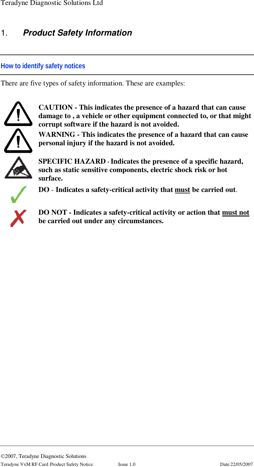 Teradyne Diagnostic Solutions Ltd  ©2007, Teradyne Diagnostic Solutions Teradyne VxM RF Card Product Safety Notice  Issue 1.0  Date:22/05/2007 1.  Product Safety Information  How to identify safety notices There are five types of safety information. These are examples:   CAUTION - This indicates the presence of a hazard that can cause damage to , a vehicle or other equipment connected to, or that might corrupt software if the hazard is not avoided.  WARNING - This indicates the presence of a hazard that can cause personal injury if the hazard is not avoided.   SPECIFIC HAZARD - Indicates the presence of a specific hazard, such as static sensitive components, electric shock risk or hot surface.  DO - Indicates a safety-critical activity that must be carried out.   DO NOT - Indicates a safety-critical activity or action that must not be carried out under any circumstances. 