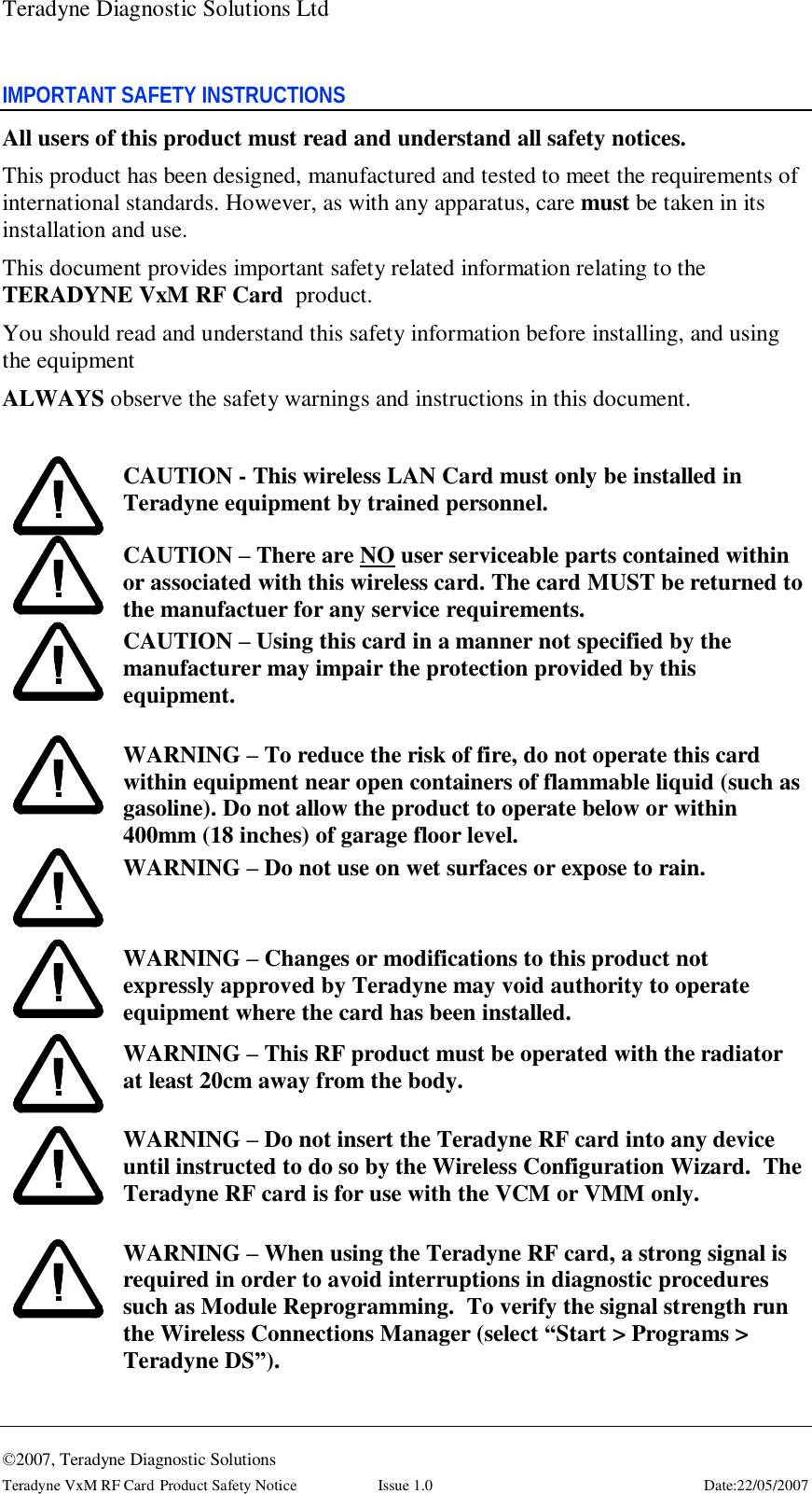 Teradyne Diagnostic Solutions Ltd  ©2007, Teradyne Diagnostic Solutions Teradyne VxM RF Card Product Safety Notice  Issue 1.0  Date:22/05/2007 IMPORTANT SAFETY INSTRUCTIONS All users of this product must read and understand all safety notices. This product has been designed, manufactured and tested to meet the requirements of international standards. However, as with any apparatus, care must be taken in its installation and use. This document provides important safety related information relating to the TERADYNE VxM RF Card  product. You should read and understand this safety information before installing, and using the equipment ALWAYS observe the safety warnings and instructions in this document.   CAUTION - This wireless LAN Card must only be installed in  Teradyne equipment by trained personnel.  CAUTION – There are NO user serviceable parts contained within or associated with this wireless card. The card MUST be returned to the manufactuer for any service requirements.  CAUTION – Using this card in a manner not specified by the manufacturer may impair the protection provided by this equipment.   WARNING – To reduce the risk of fire, do not operate this card within equipment near open containers of flammable liquid (such as gasoline). Do not allow the product to operate below or within 400mm (18 inches) of garage floor level.  WARNING – Do not use on wet surfaces or expose to rain.   WARNING – Changes or modifications to this product not expressly approved by Teradyne may void authority to operate equipment where the card has been installed.  WARNING – This RF product must be operated with the radiator at least 20cm away from the body.   WARNING – Do not insert the Teradyne RF card into any device until instructed to do so by the Wireless Configuration Wizard.  The Teradyne RF card is for use with the VCM or VMM only.   WARNING – When using the Teradyne RF card, a strong signal is required in order to avoid interruptions in diagnostic procedures such as Module Reprogramming.  To verify the signal strength run the Wireless Connections Manager (select “Start &gt; Programs &gt; Teradyne DS”).  