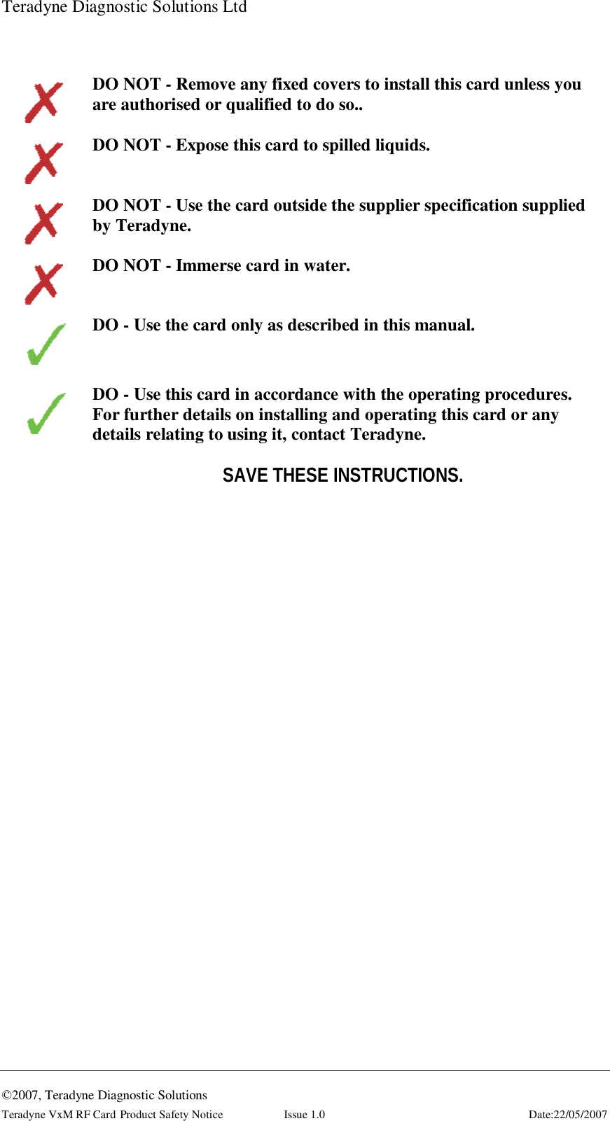 Teradyne Diagnostic Solutions Ltd  ©2007, Teradyne Diagnostic Solutions Teradyne VxM RF Card Product Safety Notice  Issue 1.0  Date:22/05/2007     DO NOT - Remove any fixed covers to install this card unless you are authorised or qualified to do so..    DO NOT - Expose this card to spilled liquids.    DO NOT - Use the card outside the supplier specification supplied by Teradyne.    DO NOT - Immerse card in water.   DO - Use the card only as described in this manual.     DO - Use this card in accordance with the operating procedures. For further details on installing and operating this card or any details relating to using it, contact Teradyne.  SAVE THESE INSTRUCTIONS.    