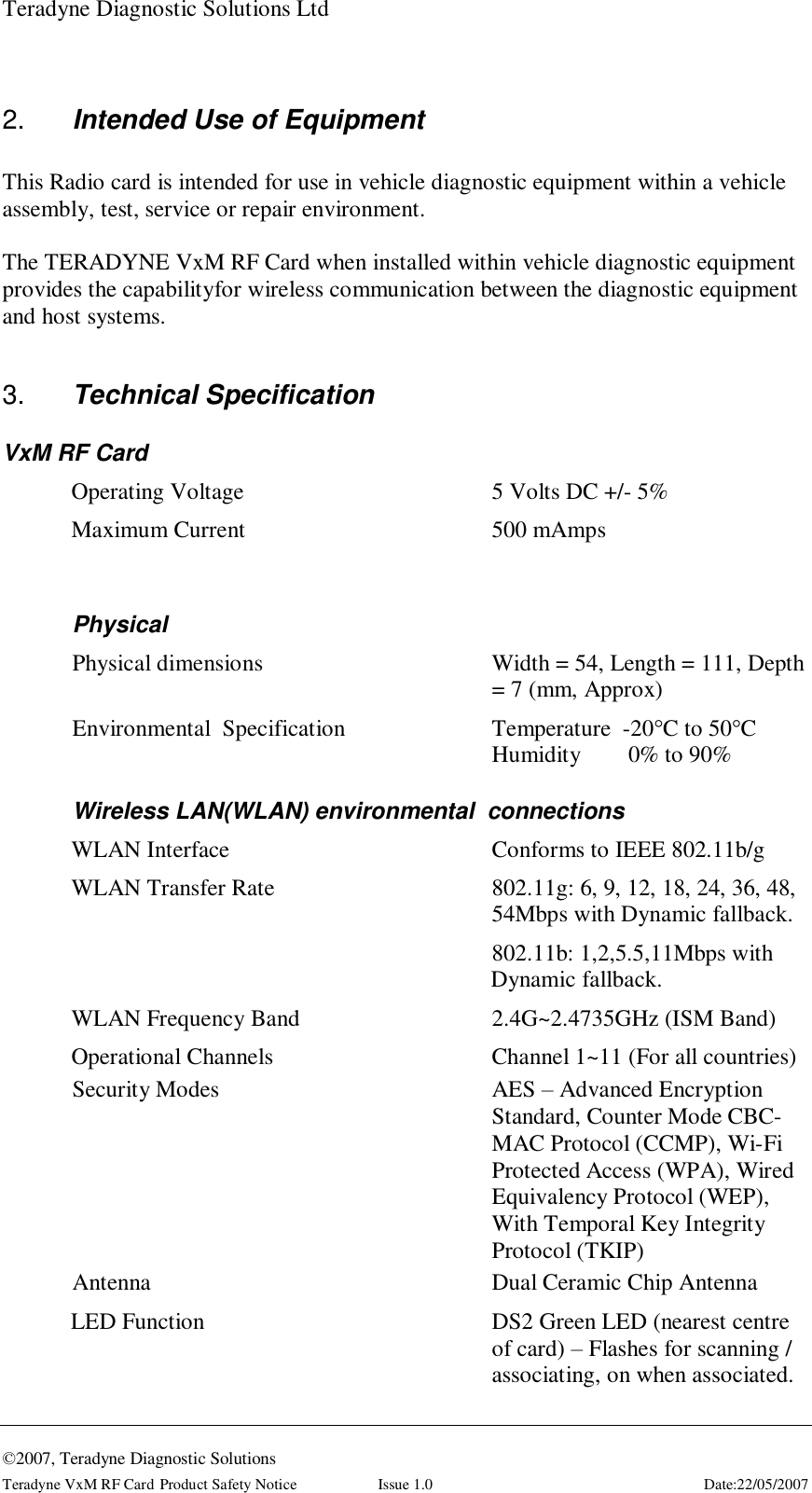 Teradyne Diagnostic Solutions Ltd  ©2007, Teradyne Diagnostic Solutions Teradyne VxM RF Card Product Safety Notice  Issue 1.0  Date:22/05/2007  2.  Intended Use of Equipment  This Radio card is intended for use in vehicle diagnostic equipment within a vehicle assembly, test, service or repair environment.  The TERADYNE VxM RF Card when installed within vehicle diagnostic equipment provides the capabilityfor wireless communication between the diagnostic equipment and host systems.  3.  Technical Specification VxM RF Card Operating Voltage    5 Volts DC +/- 5% Maximum Current    500 mAmps  Physical Physical dimensions  Width = 54, Length = 111, Depth = 7 (mm, Approx) Environmental  Specification  Temperature  -20°C to 50°C Humidity        0% to 90% Wireless LAN(WLAN) environmental  connections WLAN Interface    Conforms to IEEE 802.11b/g WLAN Transfer Rate                 802.11g: 6, 9, 12, 18, 24, 36, 48, 54Mbps with Dynamic fallback. 802.11b: 1,2,5.5,11Mbps with Dynamic fallback. WLAN Frequency Band      2.4G~2.4735GHz (ISM Band) Operational Channels                                Channel 1~11 (For all countries) Security Modes   AES – Advanced Encryption Standard, Counter Mode CBC-MAC Protocol (CCMP), Wi-Fi Protected Access (WPA), Wired Equivalency Protocol (WEP), With Temporal Key Integrity Protocol (TKIP)  Antenna      Dual Ceramic Chip Antenna LED Function  DS2 Green LED (nearest centre of card) – Flashes for scanning / associating, on when associated. 