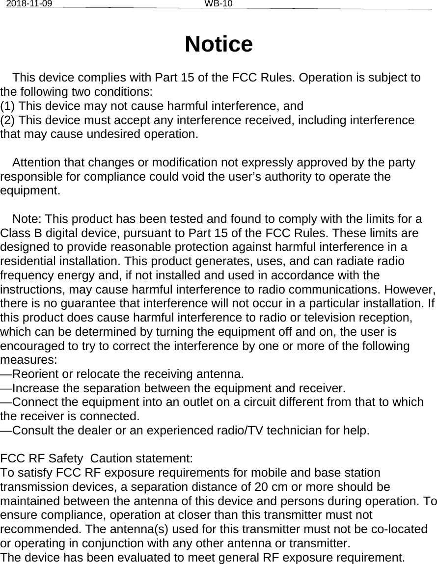 2018-11-09 WB-10Notice  This device complies with Part 15 of the FCC Rules. Operation is subject to the following two conditions:  (1) This device may not cause harmful interference, and  (2) This device must accept any interference received, including interference that may cause undesired operation.   Attention that changes or modification not expressly approved by the party responsible for compliance could void the user’s authority to operate the equipment.  Note: This product has been tested and found to comply with the limits for a Class B digital device, pursuant to Part 15 of the FCC Rules. These limits are designed to provide reasonable protection against harmful interference in a residential installation. This product generates, uses, and can radiate radio frequency energy and, if not installed and used in accordance with the instructions, may cause harmful interference to radio communications. However, there is no guarantee that interference will not occur in a particular installation. If this product does cause harmful interference to radio or television reception, which can be determined by turning the equipment off and on, the user is encouraged to try to correct the interference by one or more of the following measures:  —Reorient or relocate the receiving antenna.  —Increase the separation between the equipment and receiver.  —Connect the equipment into an outlet on a circuit different from that to which the receiver is connected.  —Consult the dealer or an experienced radio/TV technician for help.  FCC RF Safety  Caution statement: To satisfy FCC RF exposure requirements for mobile and base station transmission devices, a separation distance of 20 cm or more should be maintained between the antenna of this device and persons during operation. To ensure compliance, operation at closer than this transmitter must not recommended. The antenna(s) used for this transmitter must not be co-located or operating in conjunction with any other antenna or transmitter. The device has been evaluated to meet general RF exposure requirement. 