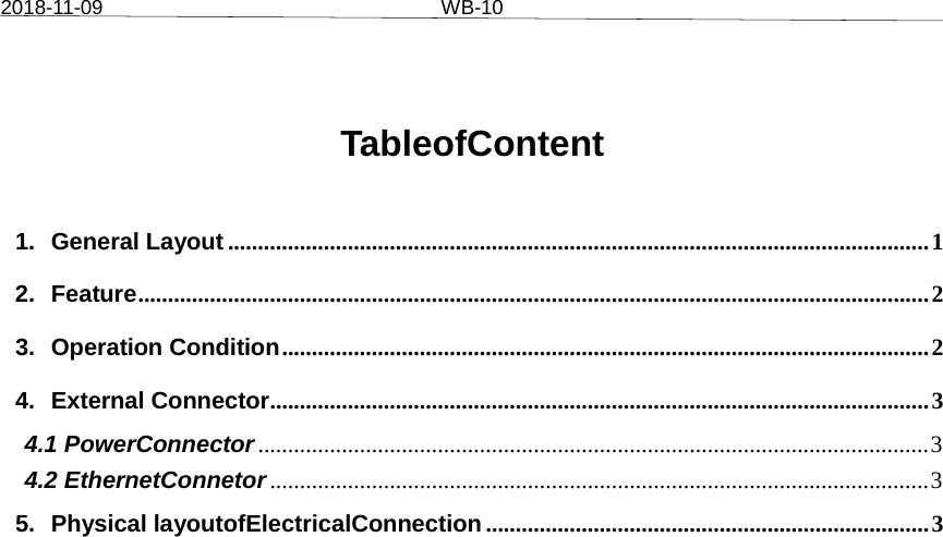 2018-11-09 WB-10TableofContent 1. General Layout ..................................................................................................................... 1 2. Feature .................................................................................................................................... 2 3. Operation Condition ............................................................................................................ 2 4. External Connector .............................................................................................................. 3 4.1 PowerConnector ................................................................................................................ 3 4.2 EthernetConnetor .............................................................................................................. 3 5. Physical layoutofElectricalConnection .......................................................................... 3 