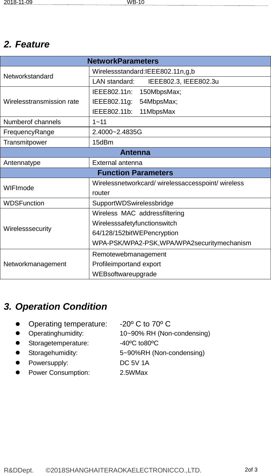 2018-11-09 WB-10R&amp;DDept. ©2018SHANGHAITERAOKAELECTRONICCO.,LTD. 2of 3 2. Feature NetworkParameters Networkstandard  Wirelessstandard:IEEE802.11n,g,b LAN standard:  IEEE802.3, IEEE802.3u Wirelesstransmission rate IEEE802.11n: 150MbpsMax; IEEE802.11g: 54MbpsMax; IEEE802.11b: 11MbpsMax Numberof channels  1~11 FrequencyRange 2.4000~2.4835G Transmitpower 15dBm Antenna Antennatype External antenna Function Parameters WIFImode  Wirelessnetworkcard/ wirelessaccesspoint/ wireless router WDSFunction SupportWDSwirelessbridge Wirelesssecurity Wireless MAC addressfiltering Wirelesssafetyfunctionswitch 64/128/152bitWEPencryption WPA-PSK/WPA2-PSK,WPA/WPA2securitymechanism Networkmanagement Remotewebmanagement Profileimportand export WEBsoftwareupgrade 3. Operation Condition  z Operating temperature: -20º C to 70º C z Operatinghumidity:  10~90% RH (Non-condensing) z Storagetemperature:  -40ºC to80ºC z Storagehumidity:  5~90%RH (Non-condensing) z  Powersupply:  DC 5V 1A z Power Consumption:  2.5WMax 