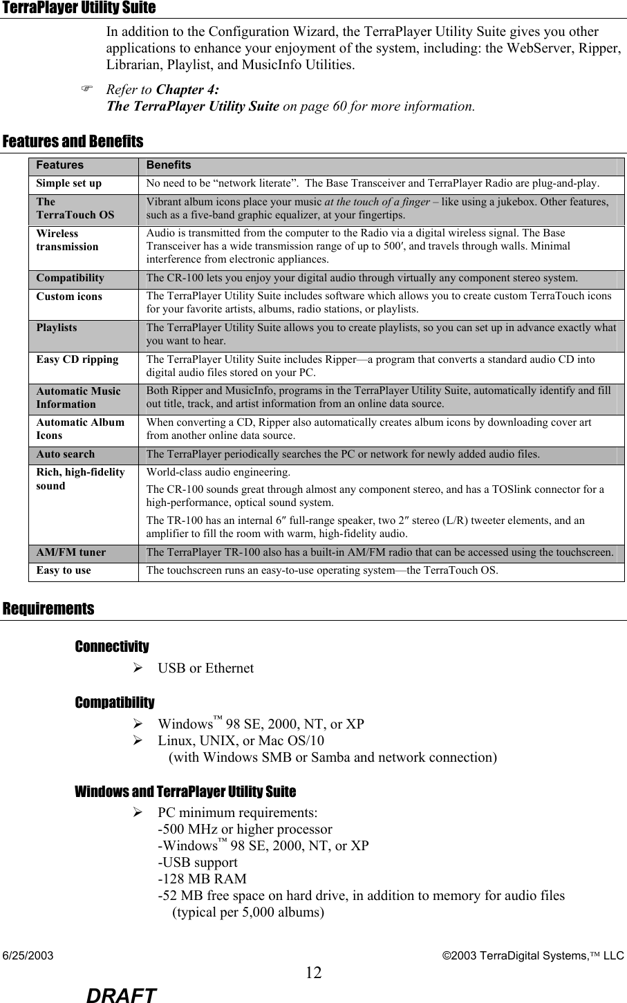 6/25/2003    ©2003 TerraDigital Systems, LLC 12  DRAFT TerraPlayer Utility Suite In addition to the Configuration Wizard, the TerraPlayer Utility Suite gives you other applications to enhance your enjoyment of the system, including: the WebServer, Ripper, Librarian, Playlist, and MusicInfo Utilities.   ) Refer to Chapter 4: The TerraPlayer Utility Suite on page 60 for more information. Features and Benefits Features  Benefits Simple set up  No need to be “network literate”.  The Base Transceiver and TerraPlayer Radio are plug-and-play. The  TerraTouch OS Vibrant album icons place your music at the touch of a finger – like using a jukebox. Other features, such as a five-band graphic equalizer, at your fingertips.  Wireless transmission Audio is transmitted from the computer to the Radio via a digital wireless signal. The Base Transceiver has a wide transmission range of up to 500′, and travels through walls. Minimal interference from electronic appliances. Compatibility  The CR-100 lets you enjoy your digital audio through virtually any component stereo system.  Custom icons  The TerraPlayer Utility Suite includes software which allows you to create custom TerraTouch icons for your favorite artists, albums, radio stations, or playlists.  Playlists  The TerraPlayer Utility Suite allows you to create playlists, so you can set up in advance exactly what you want to hear. Easy CD ripping  The TerraPlayer Utility Suite includes Ripper—a program that converts a standard audio CD into digital audio files stored on your PC. Automatic Music Information Both Ripper and MusicInfo, programs in the TerraPlayer Utility Suite, automatically identify and fill out title, track, and artist information from an online data source. Automatic Album Icons When converting a CD, Ripper also automatically creates album icons by downloading cover art from another online data source. Auto search  The TerraPlayer periodically searches the PC or network for newly added audio files. Rich, high-fidelity sound World-class audio engineering.   The CR-100 sounds great through almost any component stereo, and has a TOSlink connector for a high-performance, optical sound system.   The TR-100 has an internal 6″ full-range speaker, two 2″ stereo (L/R) tweeter elements, and an amplifier to fill the room with warm, high-fidelity audio. AM/FM tuner  The TerraPlayer TR-100 also has a built-in AM/FM radio that can be accessed using the touchscreen. Easy to use  The touchscreen runs an easy-to-use operating system—the TerraTouch OS. Requirements Connectivity ¾ USB or Ethernet Compatibility ¾ Windows™ 98 SE, 2000, NT, or XP  ¾ Linux, UNIX, or Mac OS/10     (with Windows SMB or Samba and network connection) Windows and TerraPlayer Utility Suite ¾ PC minimum requirements: -500 MHz or higher processor -Windows™ 98 SE, 2000, NT, or XP -USB support -128 MB RAM  -52 MB free space on hard drive, in addition to memory for audio files      (typical per 5,000 albums) 