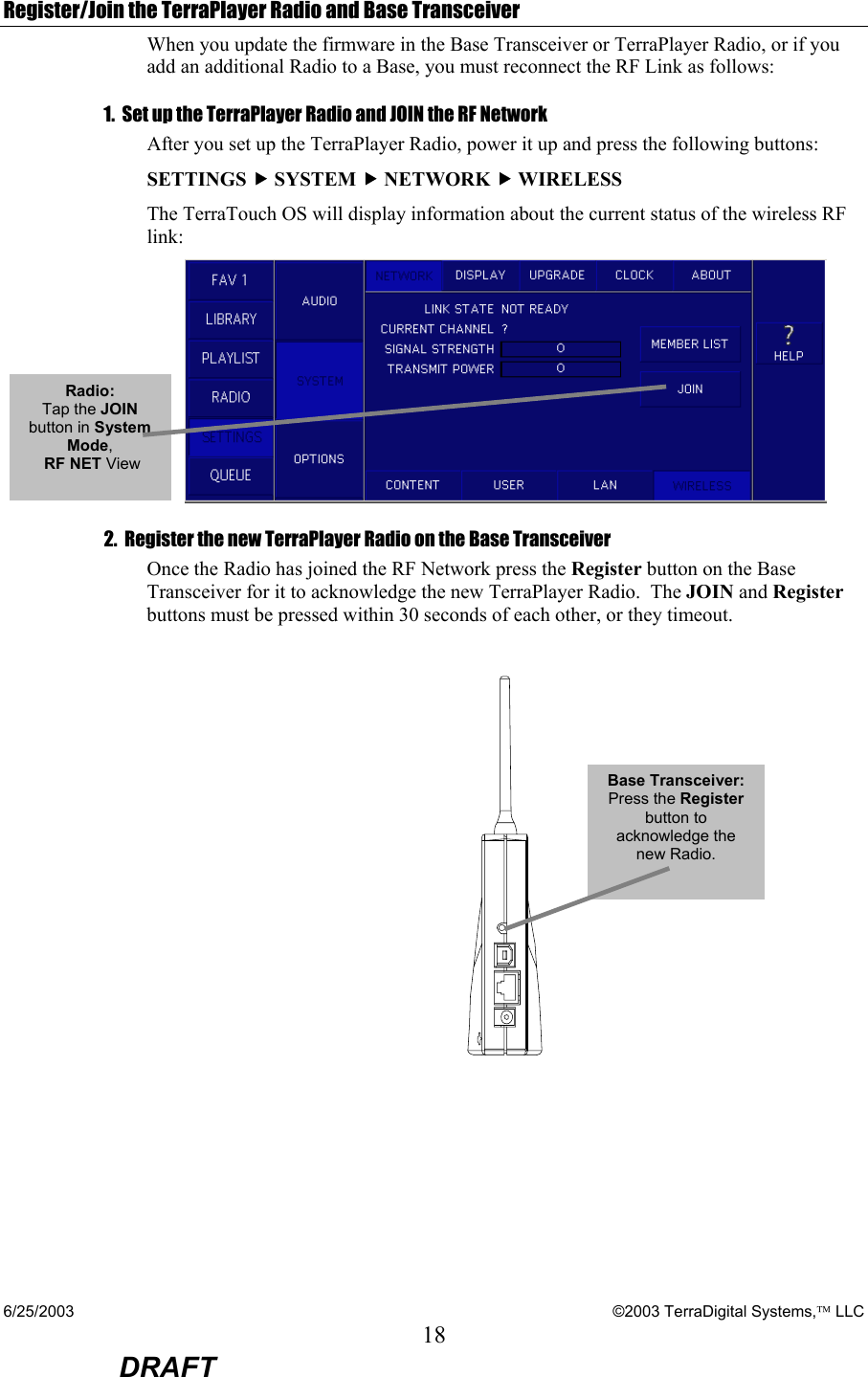 6/25/2003    ©2003 TerraDigital Systems, LLC 18  DRAFT Register/Join the TerraPlayer Radio and Base Transceiver When you update the firmware in the Base Transceiver or TerraPlayer Radio, or if you add an additional Radio to a Base, you must reconnect the RF Link as follows: 1.  Set up the TerraPlayer Radio and JOIN the RF Network After you set up the TerraPlayer Radio, power it up and press the following buttons: SETTINGS f SYSTEM f NETWORK f WIRELESS The TerraTouch OS will display information about the current status of the wireless RF link:  2.  Register the new TerraPlayer Radio on the Base Transceiver Once the Radio has joined the RF Network press the Register button on the Base Transceiver for it to acknowledge the new TerraPlayer Radio.  The JOIN and Register buttons must be pressed within 30 seconds of each other, or they timeout.   Base Transceiver: Press the Register button to acknowledge the new Radio.  Radio: Tap the JOIN button in System Mode,  RF NET View   