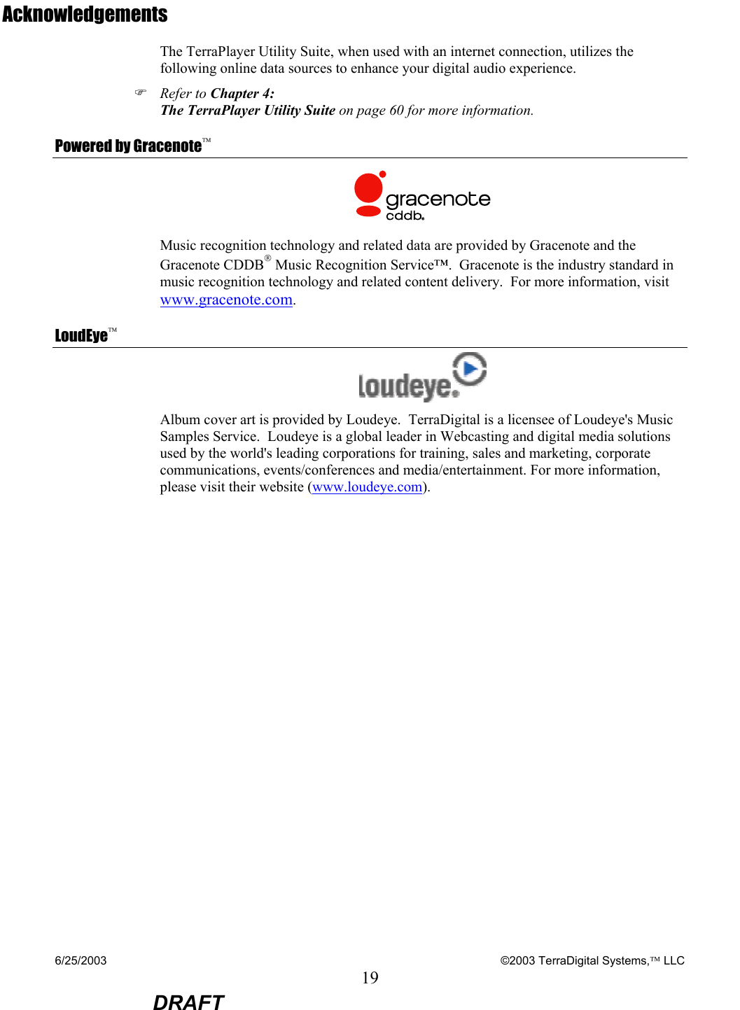 6/25/2003    ©2003 TerraDigital Systems, LLC 19  DRAFT Acknowledgements The TerraPlayer Utility Suite, when used with an internet connection, utilizes the following online data sources to enhance your digital audio experience. ) Refer to Chapter 4: The TerraPlayer Utility Suite on page 60 for more information. Powered by Gracenote  Music recognition technology and related data are provided by Gracenote and the Gracenote CDDB Music Recognition Service™.  Gracenote is the industry standard in music recognition technology and related content delivery.  For more information, visit www.gracenote.com. LoudEye  Album cover art is provided by Loudeye.  TerraDigital is a licensee of Loudeye&apos;s Music Samples Service.  Loudeye is a global leader in Webcasting and digital media solutions used by the world&apos;s leading corporations for training, sales and marketing, corporate communications, events/conferences and media/entertainment. For more information, please visit their website (www.loudeye.com).  