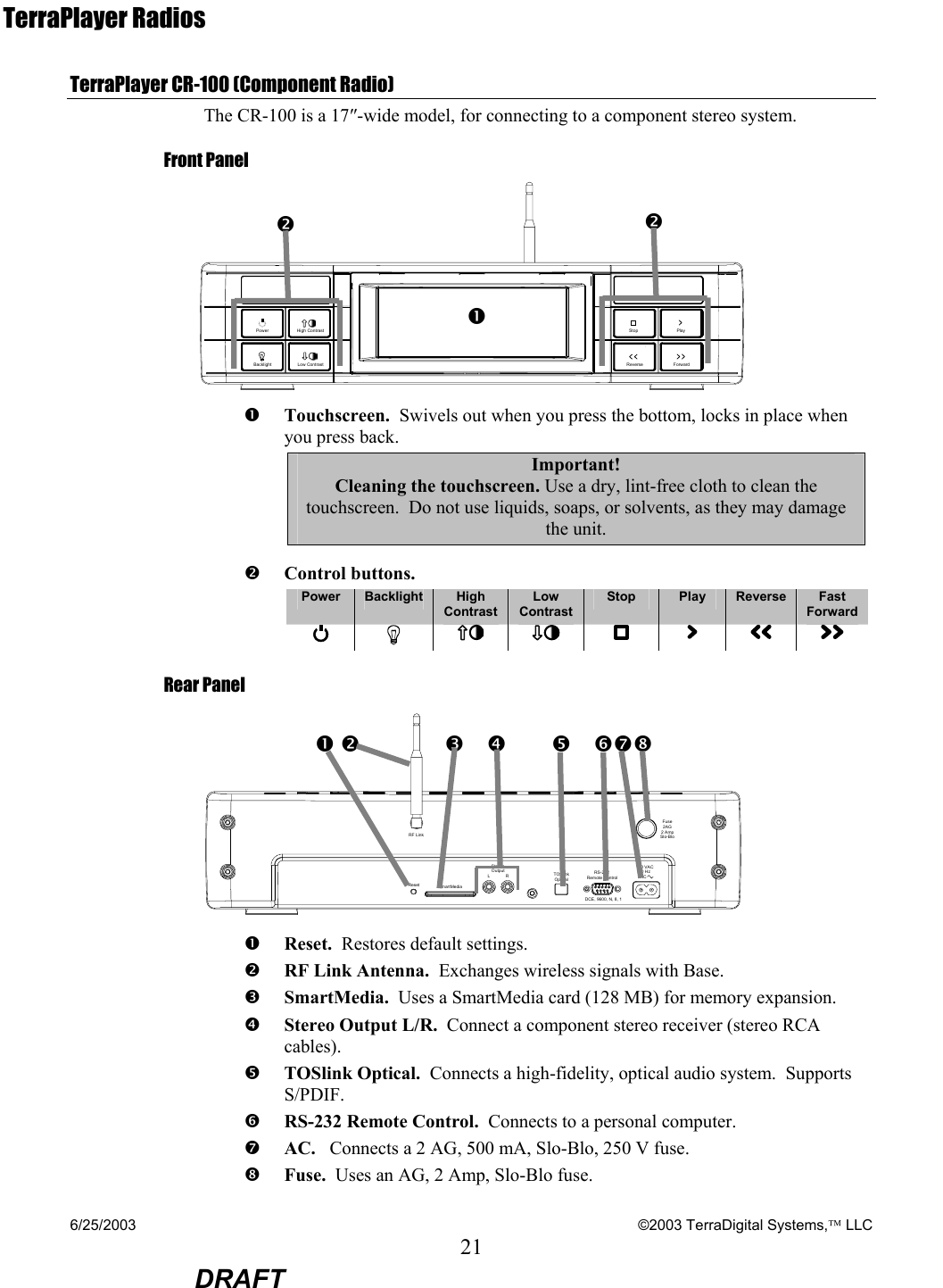 6/25/2003    ©2003 TerraDigital Systems, LLC 21  DRAFT TerraPlayer Radios TerraPlayer CR-100 (Component Radio) The CR-100 is a 17″-wide model, for connecting to a component stereo system. Front Panel  PowerBacklightHigh ContrastLow ContrastPlayReverse ForwardStop n Touchscreen.  Swivels out when you press the bottom, locks in place when you press back. Important! Cleaning the touchscreen. Use a dry, lint-free cloth to clean the touchscreen.  Do not use liquids, soaps, or solvents, as they may damage the unit.  o Control buttons.     Power  Backlight  High Contrast Low Contrast Stop  Play  Reverse  Fast Forward           Rear Panel ResetStereoOutputRL RS-232Remote ControlTOSlinkOptical120 VAC60 HzACFuse2AG2 AmpSlo-BloSmartMediaRF LinkDCE, 9600, N, 8, 1 n Reset.  Restores default settings. o RF Link Antenna.  Exchanges wireless signals with Base. p SmartMedia.  Uses a SmartMedia card (128 MB) for memory expansion. q Stereo Output L/R.  Connect a component stereo receiver (stereo RCA cables). r TOSlink Optical.  Connects a high-fidelity, optical audio system.  Supports S/PDIF. s RS-232 Remote Control.  Connects to a personal computer. t AC.   Connects a 2 AG, 500 mA, Slo-Blo, 250 V fuse. u Fuse.  Uses an AG, 2 Amp, Slo-Blo fuse. o on o p    q       r   stun