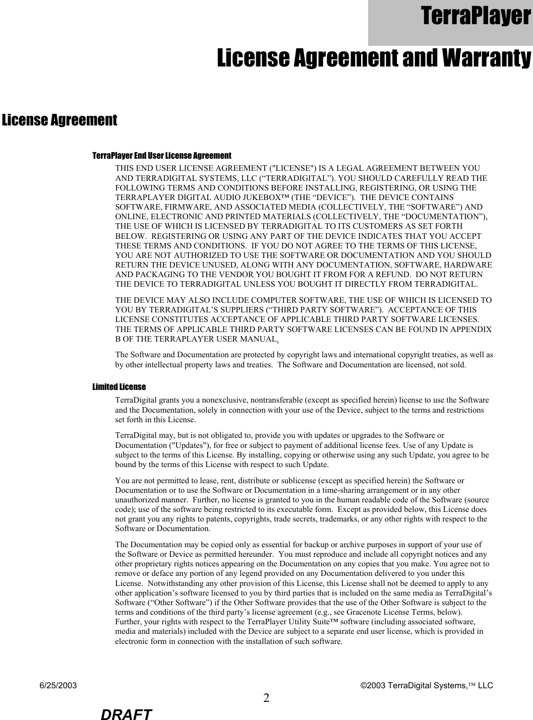 6/25/2003    ©2003 TerraDigital Systems, LLC 2  DRAFT TerraPlayer  License Agreement and Warranty License Agreement TerraPlayer End User License Agreement THIS END USER LICENSE AGREEMENT (&quot;LICENSE&quot;) IS A LEGAL AGREEMENT BETWEEN YOU AND TERRADIGITAL SYSTEMS, LLC (“TERRADIGITAL”). YOU SHOULD CAREFULLY READ THE FOLLOWING TERMS AND CONDITIONS BEFORE INSTALLING, REGISTERING, OR USING THE TERRAPLAYER DIGITAL AUDIO JUKEBOX™ (THE “DEVICE”).  THE DEVICE CONTAINS SOFTWARE, FIRMWARE, AND ASSOCIATED MEDIA (COLLECTIVELY, THE “SOFTWARE”) AND ONLINE, ELECTRONIC AND PRINTED MATERIALS (COLLECTIVELY, THE “DOCUMENTATION”), THE USE OF WHICH IS LICENSED BY TERRADIGITAL TO ITS CUSTOMERS AS SET FORTH BELOW.  REGISTERING OR USING ANY PART OF THE DEVICE INDICATES THAT YOU ACCEPT THESE TERMS AND CONDITIONS.  IF YOU DO NOT AGREE TO THE TERMS OF THIS LICENSE, YOU ARE NOT AUTHORIZED TO USE THE SOFTWARE OR DOCUMENTATION AND YOU SHOULD RETURN THE DEVICE UNUSED, ALONG WITH ANY DOCUMENTATION, SOFTWARE, HARDWARE AND PACKAGING TO THE VENDOR YOU BOUGHT IT FROM FOR A REFUND.  DO NOT RETURN THE DEVICE TO TERRADIGITAL UNLESS YOU BOUGHT IT DIRECTLY FROM TERRADIGITAL. THE DEVICE MAY ALSO INCLUDE COMPUTER SOFTWARE, THE USE OF WHICH IS LICENSED TO YOU BY TERRADIGITAL’S SUPPLIERS (“THIRD PARTY SOFTWARE”).  ACCEPTANCE OF THIS LICENSE CONSTITUTES ACCEPTANCE OF APPLICABLE THIRD PARTY SOFTWARE LICENSES.  THE TERMS OF APPLICABLE THIRD PARTY SOFTWARE LICENSES CAN BE FOUND IN APPENDIX B OF THE TERRAPLAYER USER MANUAL. The Software and Documentation are protected by copyright laws and international copyright treaties, as well as by other intellectual property laws and treaties.  The Software and Documentation are licensed, not sold. Limited License TerraDigital grants you a nonexclusive, nontransferable (except as specified herein) license to use the Software and the Documentation, solely in connection with your use of the Device, subject to the terms and restrictions set forth in this License.   TerraDigital may, but is not obligated to, provide you with updates or upgrades to the Software or Documentation (&quot;Updates&quot;), for free or subject to payment of additional license fees. Use of any Update is subject to the terms of this License. By installing, copying or otherwise using any such Update, you agree to be bound by the terms of this License with respect to such Update. You are not permitted to lease, rent, distribute or sublicense (except as specified herein) the Software or Documentation or to use the Software or Documentation in a time-sharing arrangement or in any other unauthorized manner.  Further, no license is granted to you in the human readable code of the Software (source code); use of the software being restricted to its executable form.  Except as provided below, this License does not grant you any rights to patents, copyrights, trade secrets, trademarks, or any other rights with respect to the Software or Documentation. The Documentation may be copied only as essential for backup or archive purposes in support of your use of the Software or Device as permitted hereunder.  You must reproduce and include all copyright notices and any other proprietary rights notices appearing on the Documentation on any copies that you make. You agree not to remove or deface any portion of any legend provided on any Documentation delivered to you under this License.  Notwithstanding any other provision of this License, this License shall not be deemed to apply to any other application’s software licensed to you by third parties that is included on the same media as TerraDigital’s Software (“Other Software”) if the Other Software provides that the use of the Other Software is subject to the terms and conditions of the third party’s license agreement (e.g., see Gracenote License Terms, below).  Further, your rights with respect to the TerraPlayer Utility Suite™ software (including associated software, media and materials) included with the Device are subject to a separate end user license, which is provided in electronic form in connection with the installation of such software. 