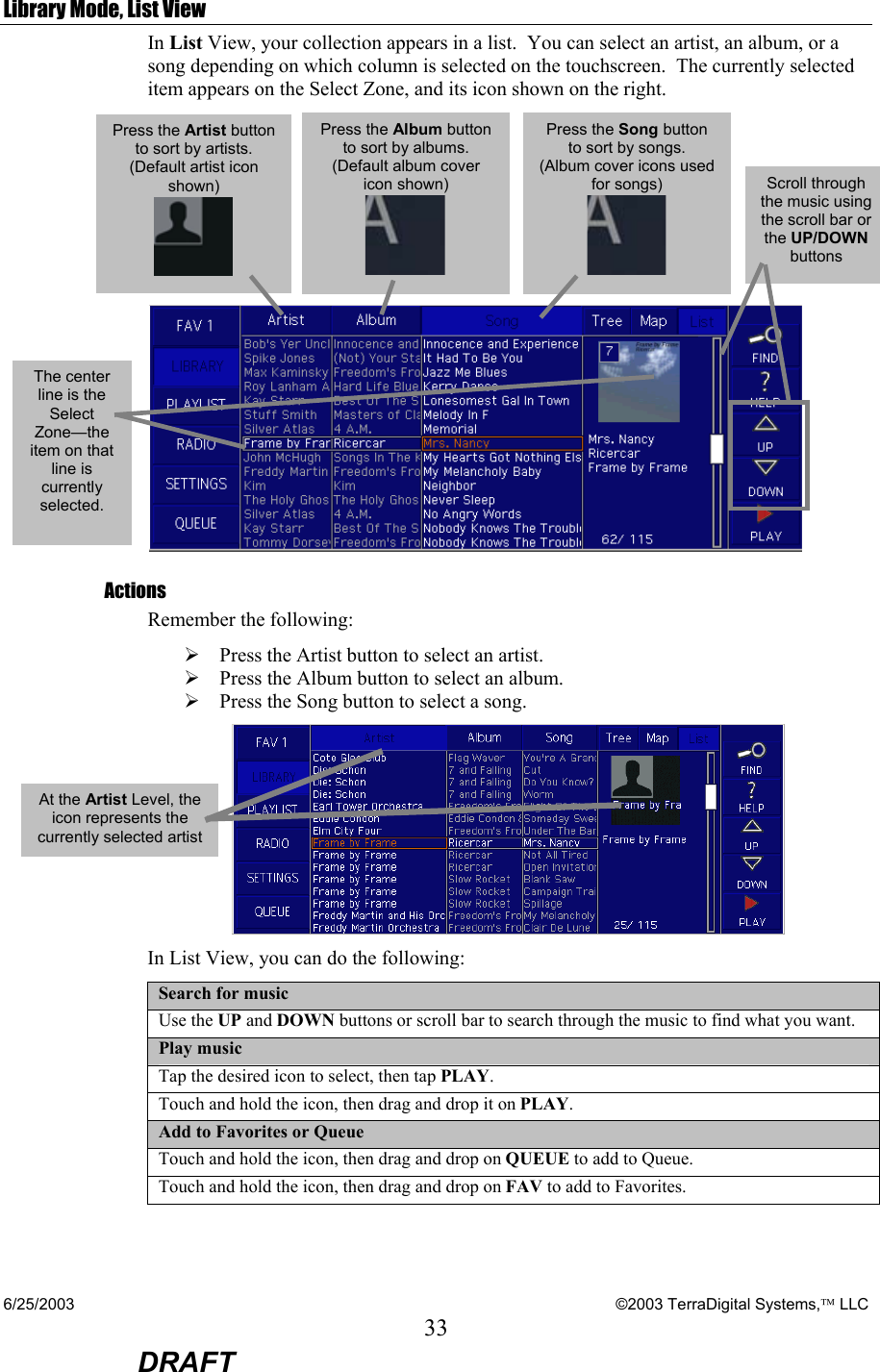 6/25/2003    ©2003 TerraDigital Systems, LLC 33  DRAFT Library Mode, List View In List View, your collection appears in a list.  You can select an artist, an album, or a song depending on which column is selected on the touchscreen.  The currently selected item appears on the Select Zone, and its icon shown on the right.    Actions Remember the following: ¾ Press the Artist button to select an artist. ¾ Press the Album button to select an album. ¾ Press the Song button to select a song.  In List View, you can do the following:  Search for music Use the UP and DOWN buttons or scroll bar to search through the music to find what you want. Play music Tap the desired icon to select, then tap PLAY. Touch and hold the icon, then drag and drop it on PLAY. Add to Favorites or Queue Touch and hold the icon, then drag and drop on QUEUE to add to Queue. Touch and hold the icon, then drag and drop on FAV to add to Favorites.  Scroll through the music using the scroll bar or the UP/DOWN buttons The center line is the Select Zone—the item on that line is currently selected.  Press the Artist button to sort by artists. (Default artist icon shown)  Press the Album button to sort by albums. (Default album cover icon shown)  Press the Song button to sort by songs. (Album cover icons used for songs)  At the Artist Level, the icon represents the currently selected artist 