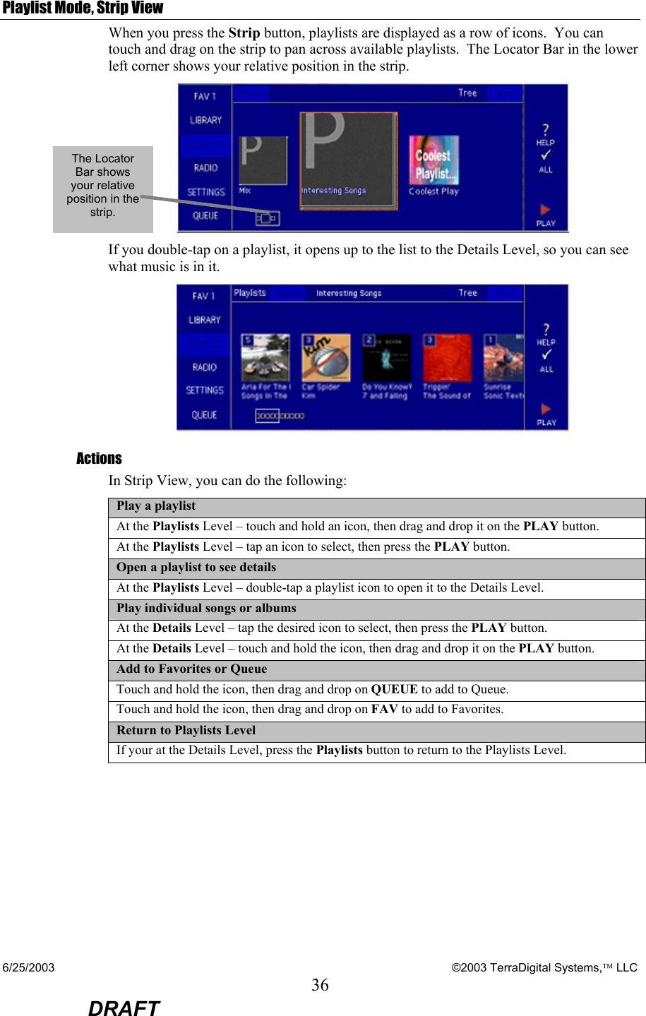 6/25/2003    ©2003 TerraDigital Systems, LLC 36  DRAFT Playlist Mode, Strip View When you press the Strip button, playlists are displayed as a row of icons.  You can touch and drag on the strip to pan across available playlists.  The Locator Bar in the lower left corner shows your relative position in the strip.  If you double-tap on a playlist, it opens up to the list to the Details Level, so you can see what music is in it.  Actions In Strip View, you can do the following:  Play a playlist At the Playlists Level – touch and hold an icon, then drag and drop it on the PLAY button. At the Playlists Level – tap an icon to select, then press the PLAY button. Open a playlist to see details At the Playlists Level – double-tap a playlist icon to open it to the Details Level. Play individual songs or albums At the Details Level – tap the desired icon to select, then press the PLAY button. At the Details Level – touch and hold the icon, then drag and drop it on the PLAY button. Add to Favorites or Queue Touch and hold the icon, then drag and drop on QUEUE to add to Queue. Touch and hold the icon, then drag and drop on FAV to add to Favorites. Return to Playlists Level If your at the Details Level, press the Playlists button to return to the Playlists Level.  The Locator Bar shows your relative position in the strip. 