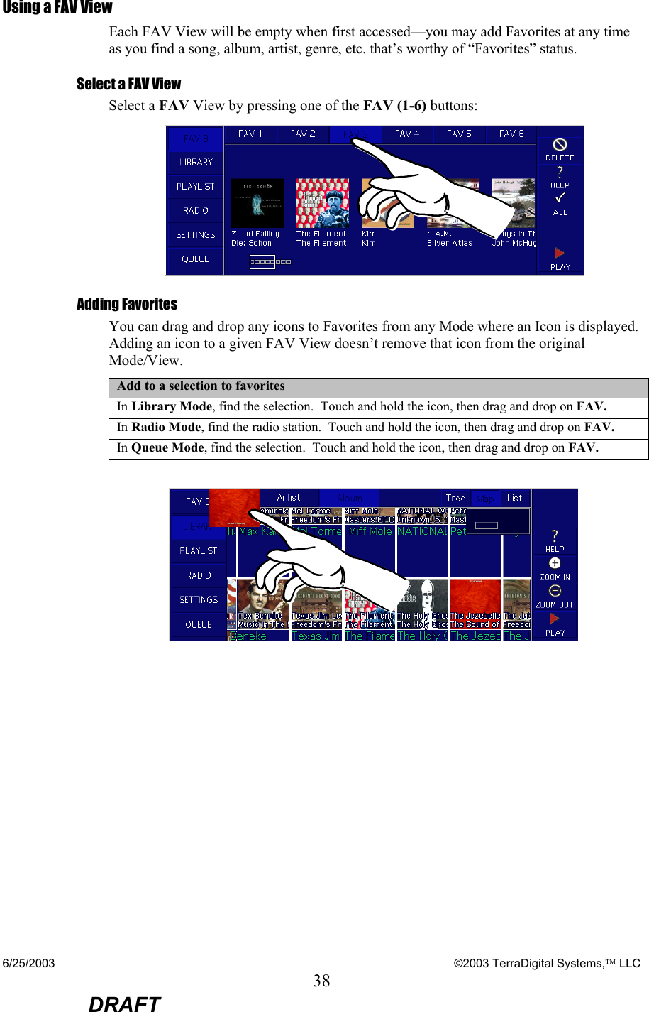 6/25/2003    ©2003 TerraDigital Systems, LLC 38  DRAFT Using a FAV View Each FAV View will be empty when first accessed—you may add Favorites at any time as you find a song, album, artist, genre, etc. that’s worthy of “Favorites” status.  Select a FAV View Select a FAV View by pressing one of the FAV (1-6) buttons:  Adding Favorites You can drag and drop any icons to Favorites from any Mode where an Icon is displayed. Adding an icon to a given FAV View doesn’t remove that icon from the original Mode/View. Add to a selection to favorites In Library Mode, find the selection.  Touch and hold the icon, then drag and drop on FAV. In Radio Mode, find the radio station.  Touch and hold the icon, then drag and drop on FAV. In Queue Mode, find the selection.  Touch and hold the icon, then drag and drop on FAV.   
