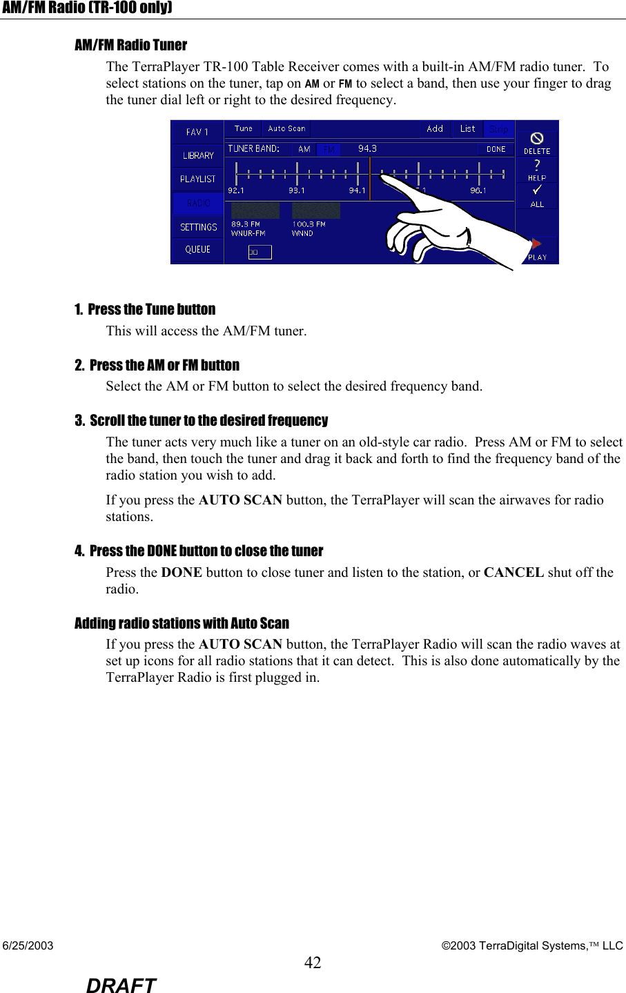 6/25/2003    ©2003 TerraDigital Systems, LLC 42  DRAFT AM/FM Radio (TR-100 only) AM/FM Radio Tuner  The TerraPlayer TR-100 Table Receiver comes with a built-in AM/FM radio tuner.  To select stations on the tuner, tap on AM or FM to select a band, then use your finger to drag the tuner dial left or right to the desired frequency.  1.  Press the Tune button This will access the AM/FM tuner. 2.  Press the AM or FM button  Select the AM or FM button to select the desired frequency band. 3.  Scroll the tuner to the desired frequency  The tuner acts very much like a tuner on an old-style car radio.  Press AM or FM to select the band, then touch the tuner and drag it back and forth to find the frequency band of the radio station you wish to add.   If you press the AUTO SCAN button, the TerraPlayer will scan the airwaves for radio stations. 4.  Press the DONE button to close the tuner Press the DONE button to close tuner and listen to the station, or CANCEL shut off the radio. Adding radio stations with Auto Scan If you press the AUTO SCAN button, the TerraPlayer Radio will scan the radio waves at set up icons for all radio stations that it can detect.  This is also done automatically by the TerraPlayer Radio is first plugged in.  