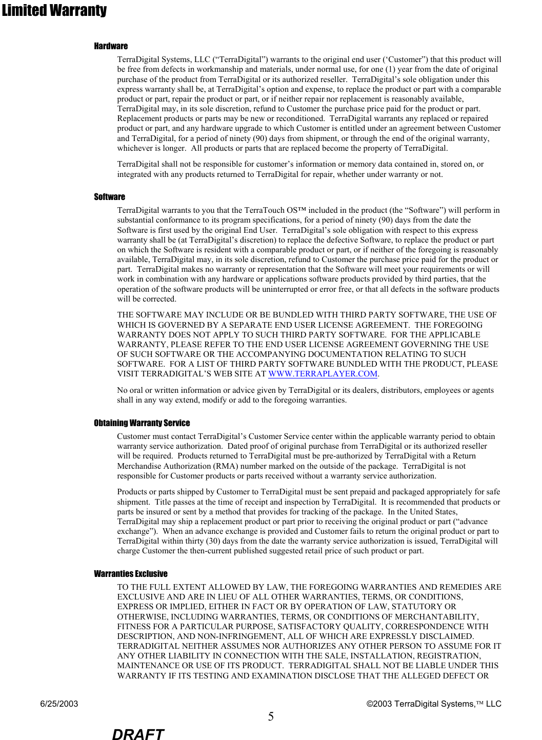 6/25/2003    ©2003 TerraDigital Systems, LLC 5  DRAFT Limited Warranty Hardware TerraDigital Systems, LLC (“TerraDigital”) warrants to the original end user (‘Customer”) that this product will be free from defects in workmanship and materials, under normal use, for one (1) year from the date of original purchase of the product from TerraDigital or its authorized reseller.  TerraDigital’s sole obligation under this express warranty shall be, at TerraDigital’s option and expense, to replace the product or part with a comparable product or part, repair the product or part, or if neither repair nor replacement is reasonably available, TerraDigital may, in its sole discretion, refund to Customer the purchase price paid for the product or part.  Replacement products or parts may be new or reconditioned.  TerraDigital warrants any replaced or repaired product or part, and any hardware upgrade to which Customer is entitled under an agreement between Customer and TerraDigital, for a period of ninety (90) days from shipment, or through the end of the original warranty, whichever is longer.  All products or parts that are replaced become the property of TerraDigital. TerraDigital shall not be responsible for customer’s information or memory data contained in, stored on, or integrated with any products returned to TerraDigital for repair, whether under warranty or not. Software TerraDigital warrants to you that the TerraTouch OS™ included in the product (the “Software”) will perform in substantial conformance to its program specifications, for a period of ninety (90) days from the date the Software is first used by the original End User.  TerraDigital’s sole obligation with respect to this express warranty shall be (at TerraDigital’s discretion) to replace the defective Software, to replace the product or part on which the Software is resident with a comparable product or part, or if neither of the foregoing is reasonably available, TerraDigital may, in its sole discretion, refund to Customer the purchase price paid for the product or part.  TerraDigital makes no warranty or representation that the Software will meet your requirements or will work in combination with any hardware or applications software products provided by third parties, that the operation of the software products will be uninterrupted or error free, or that all defects in the software products will be corrected. THE SOFTWARE MAY INCLUDE OR BE BUNDLED WITH THIRD PARTY SOFTWARE, THE USE OF WHICH IS GOVERNED BY A SEPARATE END USER LICENSE AGREEMENT.  THE FOREGOING WARRANTY DOES NOT APPLY TO SUCH THIRD PARTY SOFTWARE.  FOR THE APPLICABLE WARRANTY, PLEASE REFER TO THE END USER LICENSE AGREEMENT GOVERNING THE USE OF SUCH SOFTWARE OR THE ACCOMPANYING DOCUMENTATION RELATING TO SUCH SOFTWARE.  FOR A LIST OF THIRD PARTY SOFTWARE BUNDLED WITH THE PRODUCT, PLEASE VISIT TERRADIGITAL’S WEB SITE AT WWW.TERRAPLAYER.COM. No oral or written information or advice given by TerraDigital or its dealers, distributors, employees or agents shall in any way extend, modify or add to the foregoing warranties.  Obtaining Warranty Service Customer must contact TerraDigital’s Customer Service center within the applicable warranty period to obtain warranty service authorization.  Dated proof of original purchase from TerraDigital or its authorized reseller will be required.  Products returned to TerraDigital must be pre-authorized by TerraDigital with a Return Merchandise Authorization (RMA) number marked on the outside of the package.  TerraDigital is not responsible for Customer products or parts received without a warranty service authorization.   Products or parts shipped by Customer to TerraDigital must be sent prepaid and packaged appropriately for safe shipment.  Title passes at the time of receipt and inspection by TerraDigital.  It is recommended that products or parts be insured or sent by a method that provides for tracking of the package.  In the United States, TerraDigital may ship a replacement product or part prior to receiving the original product or part (“advance exchange”).  When an advance exchange is provided and Customer fails to return the original product or part to TerraDigital within thirty (30) days from the date the warranty service authorization is issued, TerraDigital will charge Customer the then-current published suggested retail price of such product or part. Warranties Exclusive TO THE FULL EXTENT ALLOWED BY LAW, THE FOREGOING WARRANTIES AND REMEDIES ARE EXCLUSIVE AND ARE IN LIEU OF ALL OTHER WARRANTIES, TERMS, OR CONDITIONS, EXPRESS OR IMPLIED, EITHER IN FACT OR BY OPERATION OF LAW, STATUTORY OR OTHERWISE, INCLUDING WARRANTIES, TERMS, OR CONDITIONS OF MERCHANTABILITY, FITNESS FOR A PARTICULAR PURPOSE, SATISFACTORY QUALITY, CORRESPONDENCE WITH DESCRIPTION, AND NON-INFRINGEMENT, ALL OF WHICH ARE EXPRESSLY DISCLAIMED.  TERRADIGITAL NEITHER ASSUMES NOR AUTHORIZES ANY OTHER PERSON TO ASSUME FOR IT ANY OTHER LIABILITY IN CONNECTION WITH THE SALE, INSTALLATION, REGISTRATION, MAINTENANCE OR USE OF ITS PRODUCT.  TERRADIGITAL SHALL NOT BE LIABLE UNDER THIS WARRANTY IF ITS TESTING AND EXAMINATION DISCLOSE THAT THE ALLEGED DEFECT OR 