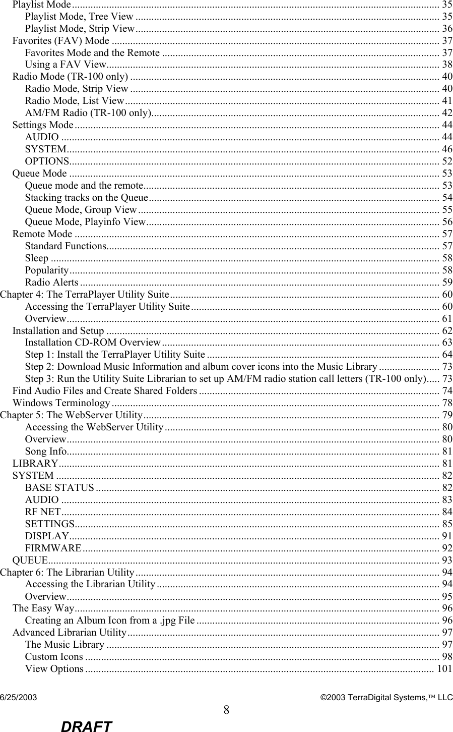 6/25/2003    ©2003 TerraDigital Systems, LLC 8  DRAFT Playlist Mode........................................................................................................................................... 35 Playlist Mode, Tree View ................................................................................................................... 35 Playlist Mode, Strip View................................................................................................................... 36 Favorites (FAV) Mode ............................................................................................................................ 37 Favorites Mode and the Remote ......................................................................................................... 37 Using a FAV View.............................................................................................................................. 38 Radio Mode (TR-100 only) ..................................................................................................................... 40 Radio Mode, Strip View ..................................................................................................................... 40 Radio Mode, List View....................................................................................................................... 41 AM/FM Radio (TR-100 only)............................................................................................................. 42 Settings Mode.......................................................................................................................................... 44 AUDIO ............................................................................................................................................... 44 SYSTEM............................................................................................................................................. 46 OPTIONS............................................................................................................................................ 52 Queue Mode ............................................................................................................................................ 53 Queue mode and the remote................................................................................................................ 53 Stacking tracks on the Queue.............................................................................................................. 54 Queue Mode, Group View.................................................................................................................. 55 Queue Mode, Playinfo View............................................................................................................... 56 Remote Mode .......................................................................................................................................... 57 Standard Functions.............................................................................................................................. 57 Sleep ................................................................................................................................................... 58 Popularity............................................................................................................................................ 58 Radio Alerts ........................................................................................................................................ 59 Chapter 4: The TerraPlayer Utility Suite...................................................................................................... 60 Accessing the TerraPlayer Utility Suite.............................................................................................. 60 Overview............................................................................................................................................. 61 Installation and Setup .............................................................................................................................. 62 Installation CD-ROM Overview......................................................................................................... 63 Step 1: Install the TerraPlayer Utility Suite ........................................................................................ 64 Step 2: Download Music Information and album cover icons into the Music Library ....................... 73 Step 3: Run the Utility Suite Librarian to set up AM/FM radio station call letters (TR-100 only)..... 73 Find Audio Files and Create Shared Folders ........................................................................................... 74 Windows Terminology ............................................................................................................................ 78 Chapter 5: The WebServer Utility................................................................................................................ 79 Accessing the WebServer Utility........................................................................................................ 80 Overview............................................................................................................................................. 80 Song Info............................................................................................................................................. 81 LIBRARY................................................................................................................................................ 81 SYSTEM ................................................................................................................................................. 82 BASE STATUS .................................................................................................................................. 82 AUDIO ............................................................................................................................................... 83 RF NET............................................................................................................................................... 84 SETTINGS.......................................................................................................................................... 85 DISPLAY............................................................................................................................................ 91 FIRMWARE....................................................................................................................................... 92 QUEUE.................................................................................................................................................... 93 Chapter 6: The Librarian Utility................................................................................................................... 94 Accessing the Librarian Utility........................................................................................................... 94 Overview............................................................................................................................................. 95 The Easy Way.......................................................................................................................................... 96 Creating an Album Icon from a .jpg File ............................................................................................ 96 Advanced Librarian Utility...................................................................................................................... 97 The Music Library .............................................................................................................................. 97 Custom Icons ...................................................................................................................................... 98 View Options .................................................................................................................................... 101 