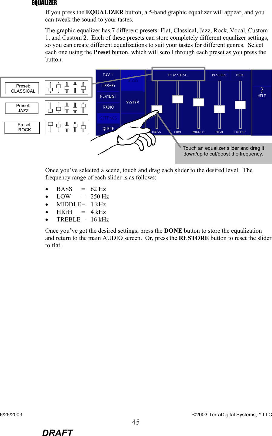 6/25/2003    ©2003 TerraDigital Systems, LLC 45  DRAFT EQUALIZER If you press the EQUALIZER button, a 5-band graphic equalizer will appear, and you can tweak the sound to your tastes.   The graphic equalizer has 7 different presets: Flat, Classical, Jazz, Rock, Vocal, Custom 1, and Custom 2.  Each of these presets can store completely different equalizer settings, so you can create different equalizations to suit your tastes for different genres.  Select each one using the Preset button, which will scroll through each preset as you press the button.   Once you’ve selected a scene, touch and drag each slider to the desired level.  The frequency range of each slider is as follows: • BASS   =  62 Hz • LOW   =   250 Hz • MIDDLE =  1 kHz   • HIGH   =  4 kHz  • TREBLE =  16 kHz  Once you’ve got the desired settings, press the DONE button to store the equalization and return to the main AUDIO screen.  Or, press the RESTORE button to reset the slider to flat. Touch an equalizer slider and drag it down/up to cut/boost the frequency. Preset: CLASSICAL Preset: JAZZ Preset:  ROCK 