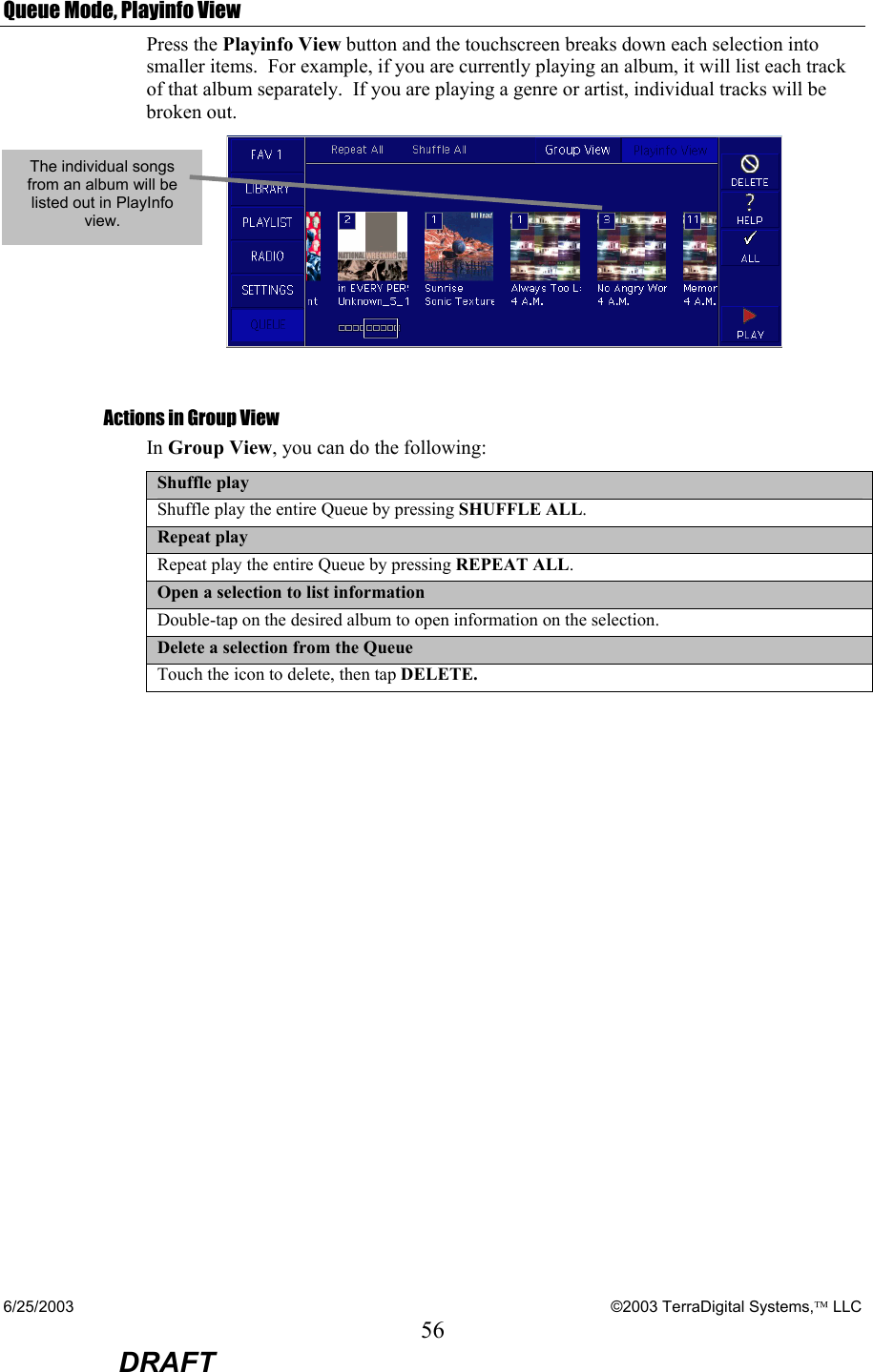 6/25/2003    ©2003 TerraDigital Systems, LLC 56  DRAFT Queue Mode, Playinfo View Press the Playinfo View button and the touchscreen breaks down each selection into smaller items.  For example, if you are currently playing an album, it will list each track of that album separately.  If you are playing a genre or artist, individual tracks will be broken out.     Actions in Group View In Group View, you can do the following: Shuffle play Shuffle play the entire Queue by pressing SHUFFLE ALL. Repeat play Repeat play the entire Queue by pressing REPEAT ALL. Open a selection to list information Double-tap on the desired album to open information on the selection. Delete a selection from the Queue Touch the icon to delete, then tap DELETE.   The individual songs from an album will be listed out in PlayInfo view. 