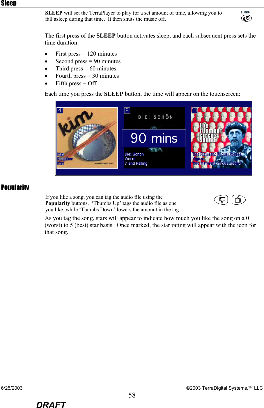 6/25/2003    ©2003 TerraDigital Systems, LLC 58  DRAFT  Sleep SLEEP will set the TerraPlayer to play for a set amount of time, allowing you to fall asleep during that time.  It then shuts the music off.  SLEEPSLEEP The first press of the SLEEP button activates sleep, and each subsequent press sets the time duration: • First press = 120 minutes • Second press = 90 minutes • Third press = 60 minutes • Fourth press = 30 minutes • Fifth press = Off Each time you press the SLEEP button, the time will appear on the touchscreen:  Popularity If you like a song, you can tag the audio file using the Popularity buttons.  ‘Thumbs Up’ tags the audio file as one you like, while ‘Thumbs Down’ lowers the amount in the tag.  As you tag the song, stars will appear to indicate how much you like the song on a 0 (worst) to 5 (best) star basis.  Once marked, the star rating will appear with the icon for that song.  