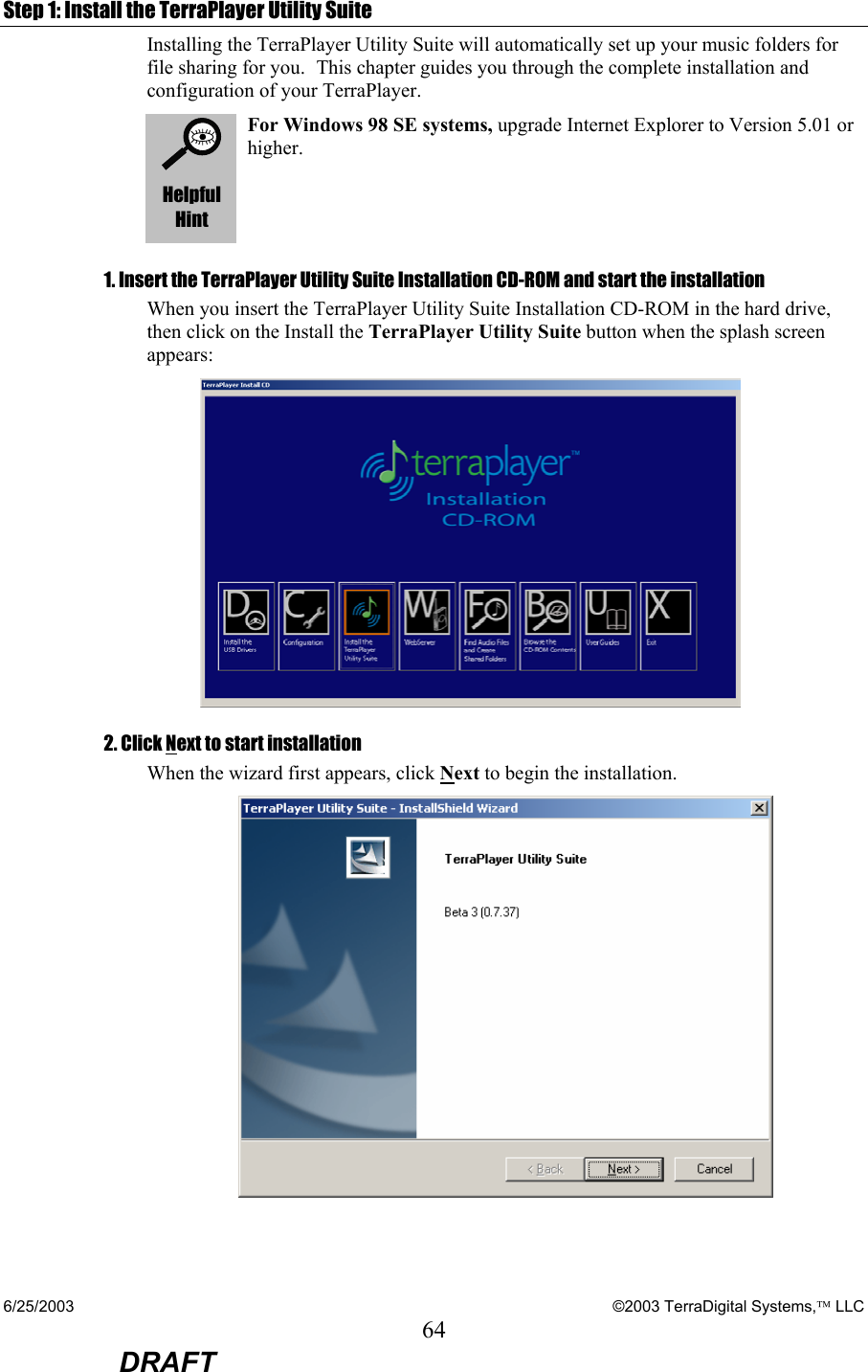 6/25/2003    ©2003 TerraDigital Systems, LLC 64  DRAFT Step 1: Install the TerraPlayer Utility Suite Installing the TerraPlayer Utility Suite will automatically set up your music folders for  file sharing for you. This chapter guides you through the complete installation and configuration of your TerraPlayer.  Helpful Hint For Windows 98 SE systems, upgrade Internet Explorer to Version 5.01 or higher. 1. Insert the TerraPlayer Utility Suite Installation CD-ROM and start the installation When you insert the TerraPlayer Utility Suite Installation CD-ROM in the hard drive, then click on the Install the TerraPlayer Utility Suite button when the splash screen appears:   2. Click Next to start installation When the wizard first appears, click Next to begin the installation.  