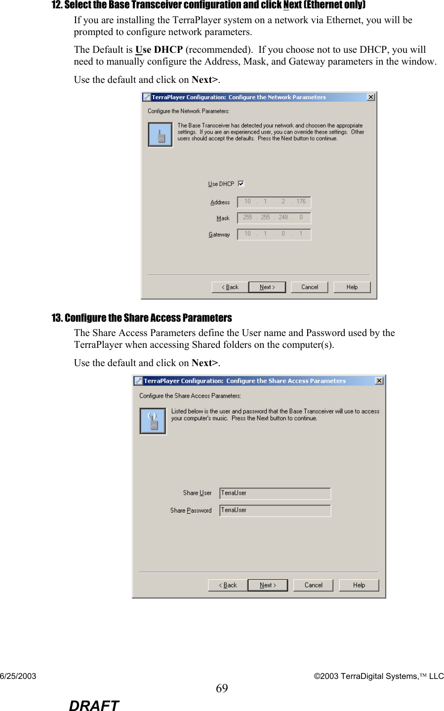 6/25/2003    ©2003 TerraDigital Systems, LLC 69  DRAFT 12. Select the Base Transceiver configuration and click Next (Ethernet only) If you are installing the TerraPlayer system on a network via Ethernet, you will be prompted to configure network parameters. The Default is Use DHCP (recommended).  If you choose not to use DHCP, you will need to manually configure the Address, Mask, and Gateway parameters in the window. Use the default and click on Next&gt;.  13. Configure the Share Access Parameters The Share Access Parameters define the User name and Password used by the TerraPlayer when accessing Shared folders on the computer(s).   Use the default and click on Next&gt;.  