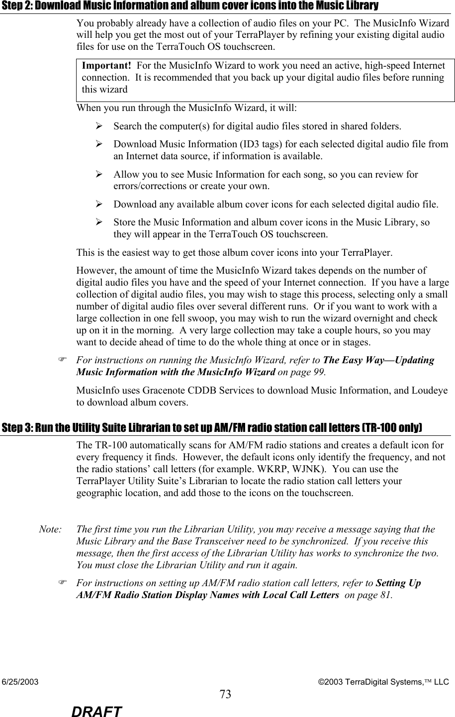 6/25/2003    ©2003 TerraDigital Systems, LLC 73  DRAFT Step 2: Download Music Information and album cover icons into the Music Library You probably already have a collection of audio files on your PC.  The MusicInfo Wizard will help you get the most out of your TerraPlayer by refining your existing digital audio files for use on the TerraTouch OS touchscreen.   Important!  For the MusicInfo Wizard to work you need an active, high-speed Internet connection.  It is recommended that you back up your digital audio files before running this wizard When you run through the MusicInfo Wizard, it will: ¾ Search the computer(s) for digital audio files stored in shared folders. ¾ Download Music Information (ID3 tags) for each selected digital audio file from an Internet data source, if information is available. ¾ Allow you to see Music Information for each song, so you can review for errors/corrections or create your own. ¾ Download any available album cover icons for each selected digital audio file.   ¾ Store the Music Information and album cover icons in the Music Library, so they will appear in the TerraTouch OS touchscreen. This is the easiest way to get those album cover icons into your TerraPlayer.  However, the amount of time the MusicInfo Wizard takes depends on the number of digital audio files you have and the speed of your Internet connection.  If you have a large collection of digital audio files, you may wish to stage this process, selecting only a small number of digital audio files over several different runs.  Or if you want to work with a large collection in one fell swoop, you may wish to run the wizard overnight and check up on it in the morning.  A very large collection may take a couple hours, so you may want to decide ahead of time to do the whole thing at once or in stages. ) For instructions on running the MusicInfo Wizard, refer to The Easy Way—Updating Music Information with the MusicInfo Wizard on page 99. MusicInfo uses Gracenote CDDB Services to download Music Information, and Loudeye to download album covers. Step 3: Run the Utility Suite Librarian to set up AM/FM radio station call letters (TR-100 only) The TR-100 automatically scans for AM/FM radio stations and creates a default icon for every frequency it finds.  However, the default icons only identify the frequency, and not the radio stations’ call letters (for example. WKRP, WJNK).  You can use the TerraPlayer Utility Suite’s Librarian to locate the radio station call letters your geographic location, and add those to the icons on the touchscreen.  Note:   The first time you run the Librarian Utility, you may receive a message saying that the Music Library and the Base Transceiver need to be synchronized.  If you receive this message, then the first access of the Librarian Utility has works to synchronize the two.  You must close the Librarian Utility and run it again. ) For instructions on setting up AM/FM radio station call letters, refer to Setting Up AM/FM Radio Station Display Names with Local Call Letters  on page 81.  