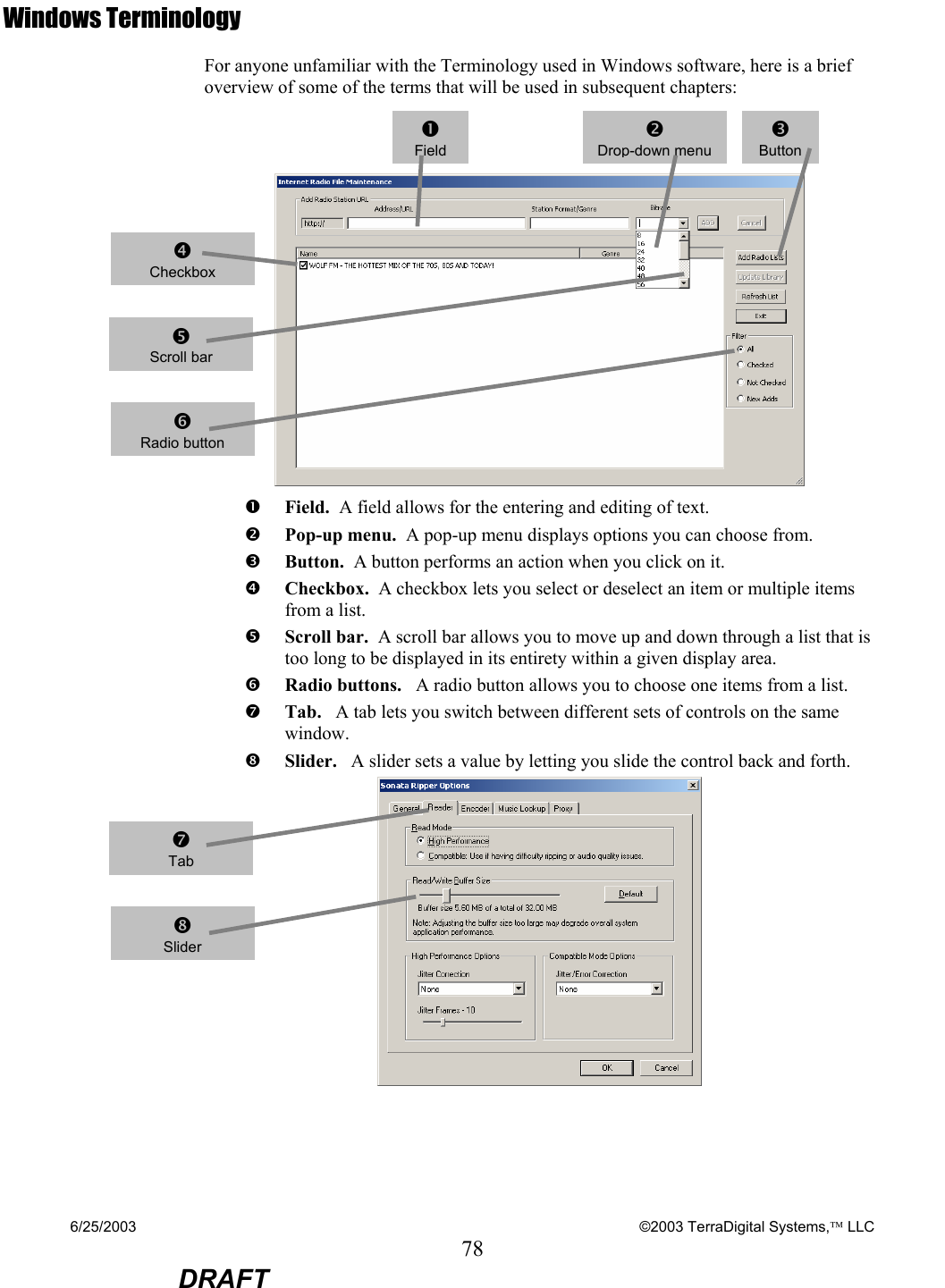 6/25/2003    ©2003 TerraDigital Systems, LLC 78  DRAFT Windows Terminology For anyone unfamiliar with the Terminology used in Windows software, here is a brief overview of some of the terms that will be used in subsequent chapters:    n Field.  A field allows for the entering and editing of text.  o Pop-up menu.  A pop-up menu displays options you can choose from.  p Button.  A button performs an action when you click on it. q Checkbox.  A checkbox lets you select or deselect an item or multiple items from a list.    r Scroll bar.  A scroll bar allows you to move up and down through a list that is too long to be displayed in its entirety within a given display area. s Radio buttons.   A radio button allows you to choose one items from a list.  t Tab.   A tab lets you switch between different sets of controls on the same window.  u Slider.   A slider sets a value by letting you slide the control back and forth.   nFieldoDrop-down menu p Button q Checkbox r Scroll bar s Radio button t Tab u Slider 