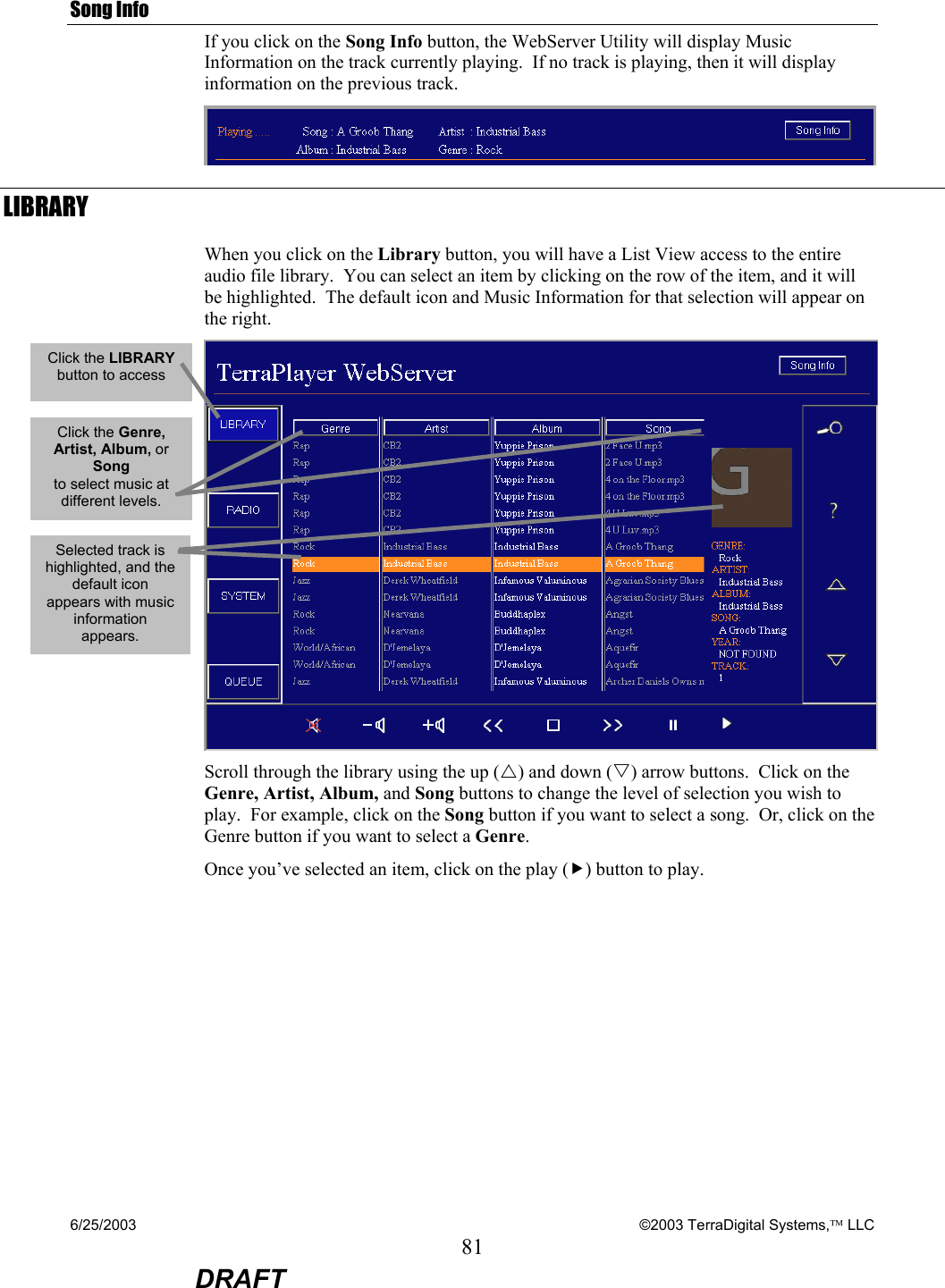 6/25/2003    ©2003 TerraDigital Systems, LLC 81  DRAFT Song Info If you click on the Song Info button, the WebServer Utility will display Music Information on the track currently playing.  If no track is playing, then it will display information on the previous track.  LIBRARY When you click on the Library button, you will have a List View access to the entire audio file library.  You can select an item by clicking on the row of the item, and it will be highlighted.  The default icon and Music Information for that selection will appear on the right.  Scroll through the library using the up (U) and down (V) arrow buttons.  Click on the Genre, Artist, Album, and Song buttons to change the level of selection you wish to play.  For example, click on the Song button if you want to select a song.  Or, click on the Genre button if you want to select a Genre. Once you’ve selected an item, click on the play (f) button to play.    Click the LIBRARY  button to access Selected track is highlighted, and the default icon appears with music information appears. Click the Genre, Artist, Album, or Song  to select music at different levels. 