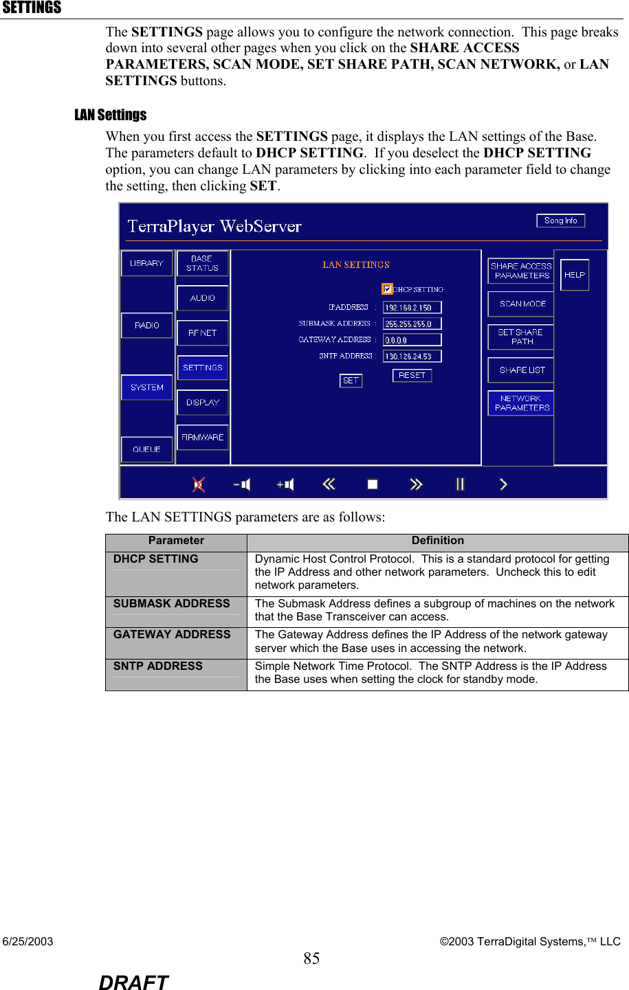 6/25/2003    ©2003 TerraDigital Systems, LLC 85  DRAFT SETTINGS The SETTINGS page allows you to configure the network connection.  This page breaks down into several other pages when you click on the SHARE ACCESS PARAMETERS, SCAN MODE, SET SHARE PATH, SCAN NETWORK, or LAN SETTINGS buttons. LAN Settings When you first access the SETTINGS page, it displays the LAN settings of the Base.  The parameters default to DHCP SETTING.  If you deselect the DHCP SETTING option, you can change LAN parameters by clicking into each parameter field to change the setting, then clicking SET.   The LAN SETTINGS parameters are as follows: Parameter  Definition DHCP SETTING  Dynamic Host Control Protocol.  This is a standard protocol for getting the IP Address and other network parameters.  Uncheck this to edit network parameters. SUBMASK ADDRESS  The Submask Address defines a subgroup of machines on the network that the Base Transceiver can access. GATEWAY ADDRESS  The Gateway Address defines the IP Address of the network gateway server which the Base uses in accessing the network. SNTP ADDRESS  Simple Network Time Protocol.  The SNTP Address is the IP Address the Base uses when setting the clock for standby mode. 