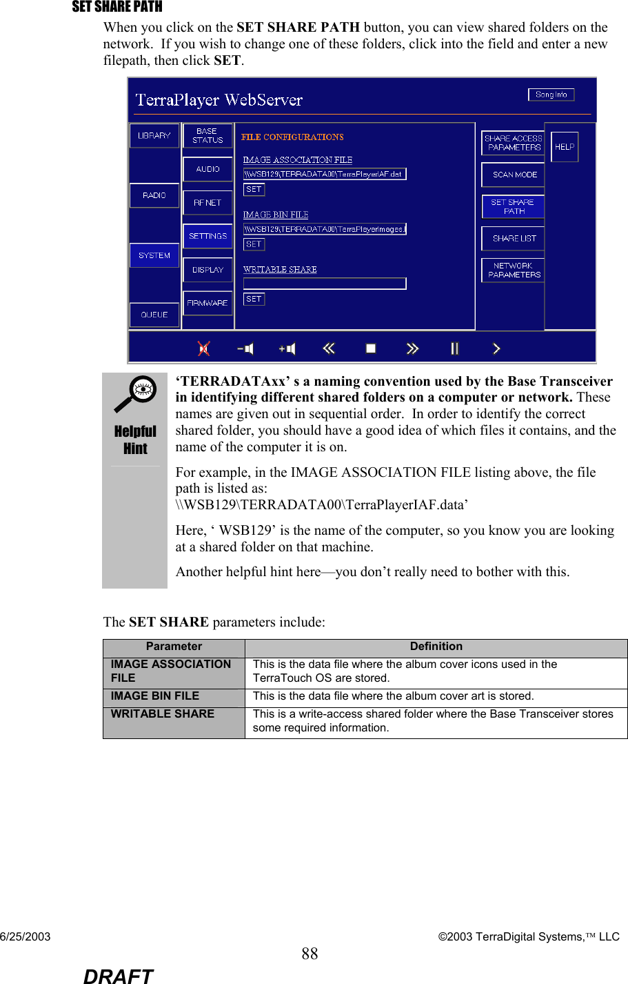 6/25/2003    ©2003 TerraDigital Systems, LLC 88  DRAFT SET SHARE PATH When you click on the SET SHARE PATH button, you can view shared folders on the network.  If you wish to change one of these folders, click into the field and enter a new filepath, then click SET.    Helpful Hint ‘TERRADATAxx’ s a naming convention used by the Base Transceiver in identifying different shared folders on a computer or network. These names are given out in sequential order.  In order to identify the correct shared folder, you should have a good idea of which files it contains, and the name of the computer it is on. For example, in the IMAGE ASSOCIATION FILE listing above, the file path is listed as: \\WSB129\TERRADATA00\TerraPlayerIAF.data’ Here, ‘ WSB129’ is the name of the computer, so you know you are looking at a shared folder on that machine. Another helpful hint here—you don’t really need to bother with this.  The SET SHARE parameters include: Parameter  Definition IMAGE ASSOCIATION FILE This is the data file where the album cover icons used in the TerraTouch OS are stored. IMAGE BIN FILE  This is the data file where the album cover art is stored. WRITABLE SHARE  This is a write-access shared folder where the Base Transceiver stores some required information. 