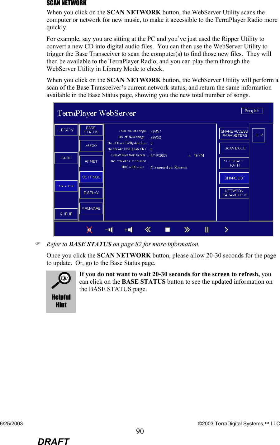 6/25/2003    ©2003 TerraDigital Systems, LLC 90  DRAFT SCAN NETWORK When you click on the SCAN NETWORK button, the WebServer Utility scans the computer or network for new music, to make it accessible to the TerraPlayer Radio more quickly.     For example, say you are sitting at the PC and you’ve just used the Ripper Utility to convert a new CD into digital audio files.  You can then use the WebServer Utility to trigger the Base Transceiver to scan the computer(s) to find those new files.  They will then be available to the TerraPlayer Radio, and you can play them through the WebServer Utility in Library Mode to check.  When you click on the SCAN NETWORK button, the WebServer Utility will perform a scan of the Base Transceiver’s current network status, and return the same information available in the Base Status page, showing you the new total number of songs.  ) Refer to BASE STATUS on page 82 for more information. Once you click the SCAN NETWORK button, please allow 20-30 seconds for the page to update.  Or, go to the Base Status page.  Helpful Hint If you do not want to wait 20-30 seconds for the screen to refresh, you can click on the BASE STATUS button to see the updated information on the BASE STATUS page.   