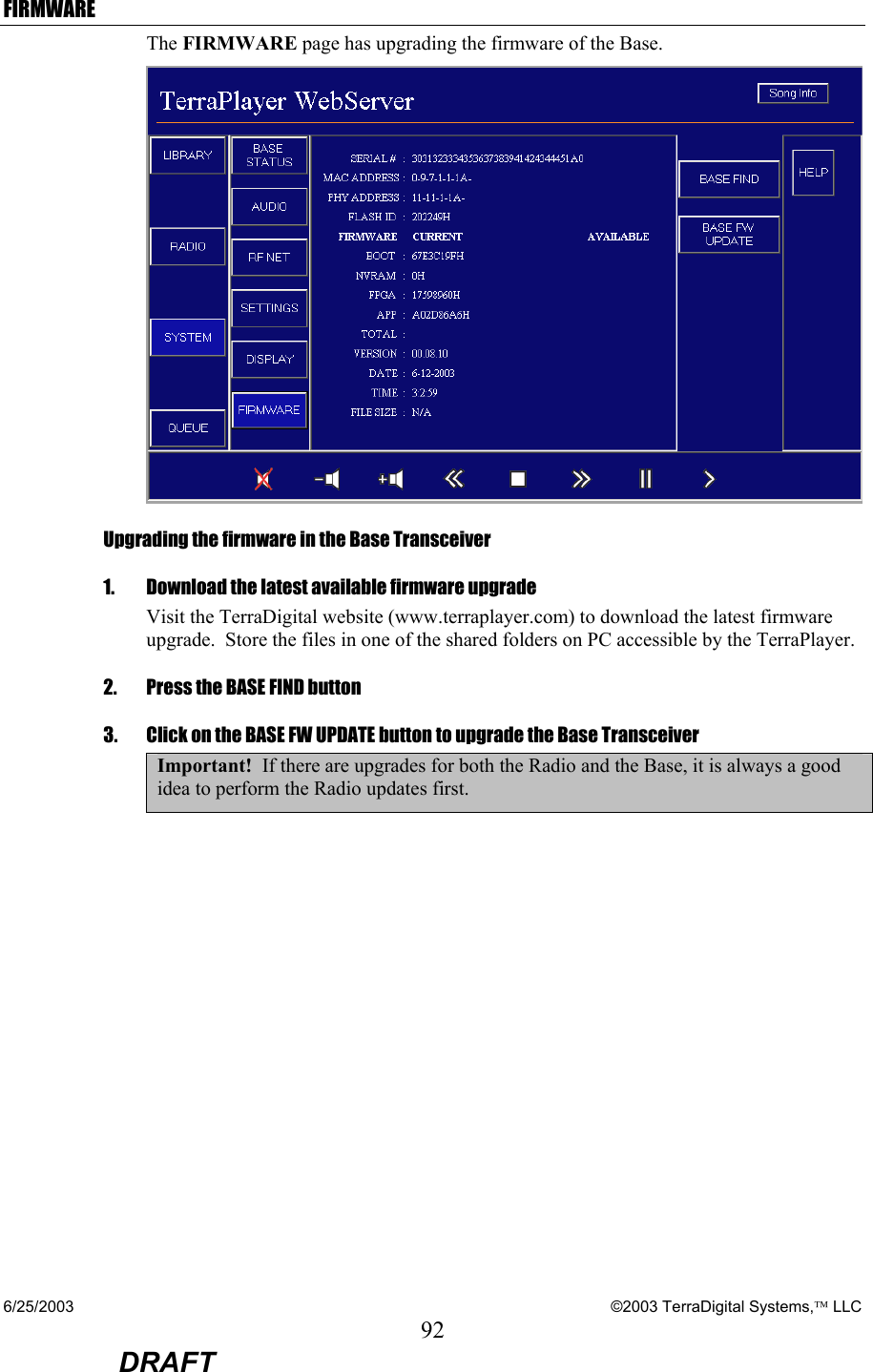 6/25/2003    ©2003 TerraDigital Systems, LLC 92  DRAFT FIRMWARE The FIRMWARE page has upgrading the firmware of the Base.    Upgrading the firmware in the Base Transceiver 1.    Download the latest available firmware upgrade    Visit the TerraDigital website (www.terraplayer.com) to download the latest firmware upgrade.  Store the files in one of the shared folders on PC accessible by the TerraPlayer. 2.   Press the BASE FIND button 3.   Click on the BASE FW UPDATE button to upgrade the Base Transceiver Important!  If there are upgrades for both the Radio and the Base, it is always a good idea to perform the Radio updates first.     