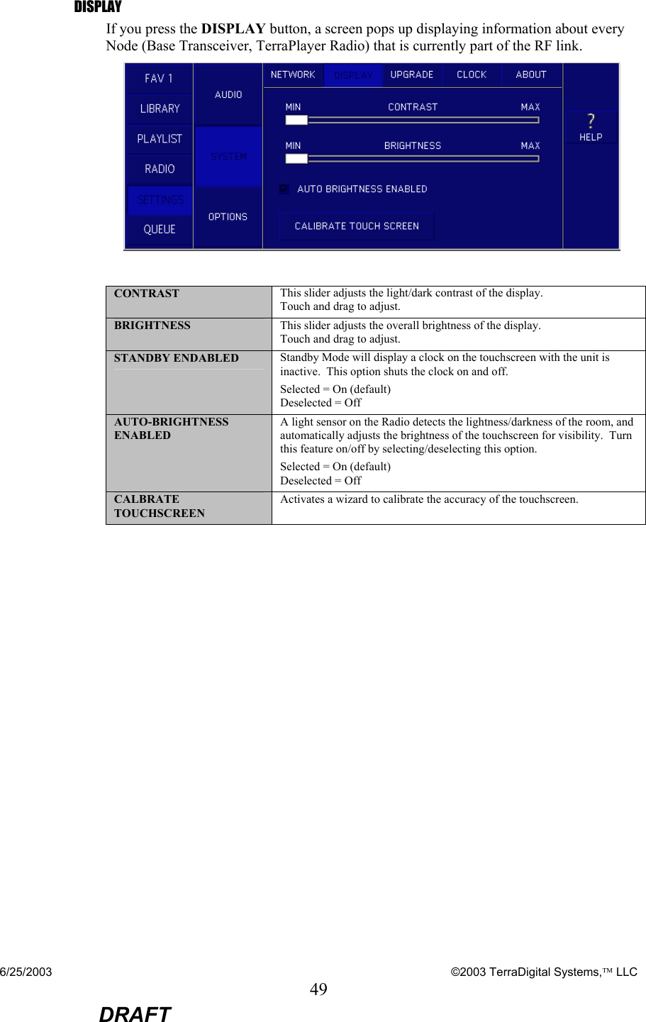 6/25/2003    ©2003 TerraDigital Systems, LLC 49  DRAFT DISPLAY If you press the DISPLAY button, a screen pops up displaying information about every Node (Base Transceiver, TerraPlayer Radio) that is currently part of the RF link.   CONTRAST  This slider adjusts the light/dark contrast of the display.   Touch and drag to adjust. BRIGHTNESS  This slider adjusts the overall brightness of the display. Touch and drag to adjust. STANDBY ENDABLED  Standby Mode will display a clock on the touchscreen with the unit is inactive.  This option shuts the clock on and off.   Selected = On (default) Deselected = Off AUTO-BRIGHTNESS ENABLED A light sensor on the Radio detects the lightness/darkness of the room, and automatically adjusts the brightness of the touchscreen for visibility.  Turn this feature on/off by selecting/deselecting this option. Selected = On (default) Deselected = Off CALBRATE TOUCHSCREEN Activates a wizard to calibrate the accuracy of the touchscreen.  