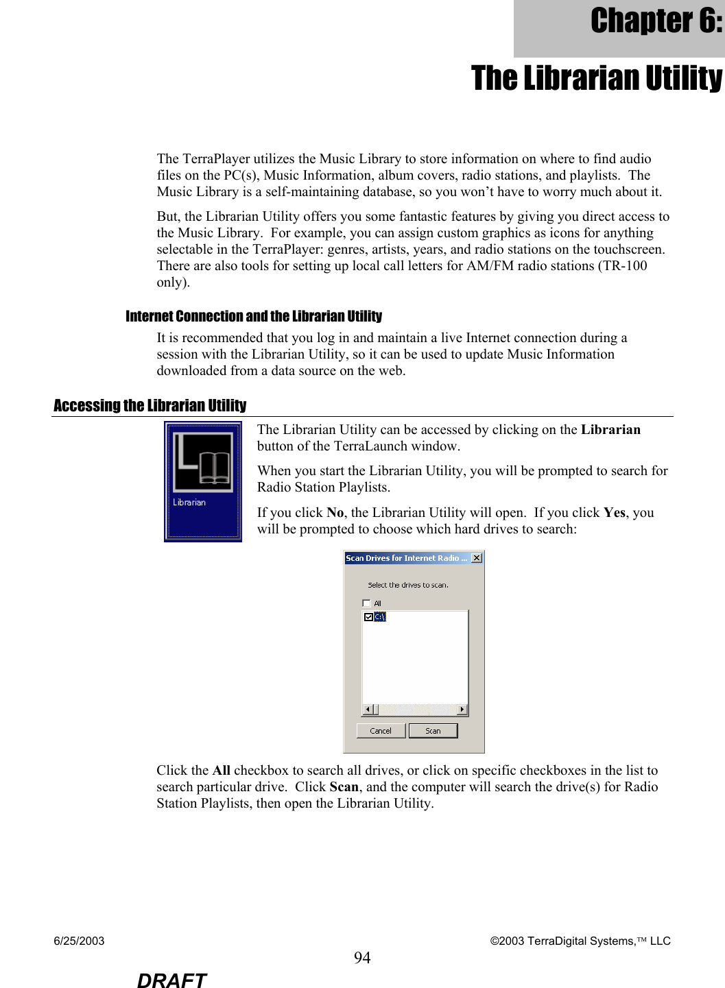 6/25/2003    ©2003 TerraDigital Systems, LLC 94  DRAFT Chapter 6: The Librarian Utility The TerraPlayer utilizes the Music Library to store information on where to find audio files on the PC(s), Music Information, album covers, radio stations, and playlists.  The Music Library is a self-maintaining database, so you won’t have to worry much about it. But, the Librarian Utility offers you some fantastic features by giving you direct access to the Music Library.  For example, you can assign custom graphics as icons for anything selectable in the TerraPlayer: genres, artists, years, and radio stations on the touchscreen.  There are also tools for setting up local call letters for AM/FM radio stations (TR-100 only).   Internet Connection and the Librarian Utility It is recommended that you log in and maintain a live Internet connection during a session with the Librarian Utility, so it can be used to update Music Information downloaded from a data source on the web. Accessing the Librarian Utility  The Librarian Utility can be accessed by clicking on the Librarian button of the TerraLaunch window. When you start the Librarian Utility, you will be prompted to search for Radio Station Playlists. If you click No, the Librarian Utility will open.  If you click Yes, you will be prompted to choose which hard drives to search:  Click the All checkbox to search all drives, or click on specific checkboxes in the list to search particular drive.  Click Scan, and the computer will search the drive(s) for Radio Station Playlists, then open the Librarian Utility. 