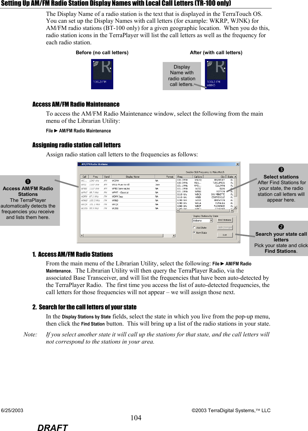 6/25/2003    ©2003 TerraDigital Systems, LLC 104  DRAFT Setting Up AM/FM Radio Station Display Names with Local Call Letters (TR-100 only) The Display Name of a radio station is the text that is displayed in the TerraTouch OS.  You can set up the Display Names with call letters (for example: WKRP, WJNK) for AM/FM radio stations (BT-100 only) for a given geographic location.  When you do this, radio station icons in the TerraPlayer will list the call letters as well as the frequency for each radio station.    Before (no call letters)  After (with call letters)  Access AM/FM Radio Maintenance To access the AM/FM Radio Maintenance window, select the following from the main menu of the Librarian Utility:  File ►AM/FM Radio Maintenance Assigning radio station call letters Assign radio station call letters to the frequencies as follows:   1.  Access AM/FM Radio Stations From the main menu of the Librarian Utility, select the following: File ►AM/FM Radio Maintenance.  The Librarian Utility will then query the TerraPlayer Radio, via the associated Base Transceiver, and will list the frequencies that have been auto-detected by the TerraPlayer Radio.  The first time you access the list of auto-detected frequencies, the call letters for those frequencies will not appear – we will assign those next.   2.  Search for the call letters of your state In the Display Stations by State fields, select the state in which you live from the pop-up menu, then click the Find Station button.  This will bring up a list of the radio stations in your state.   Note:  If you select another state it will call up the stations for that state, and the call letters will not correspond to the stations in your area.    n Access AM/FM Radio Stations The TerraPlayer automatically detects the frequencies you receive and lists them here. p Select stations  After Find Stations for your state, the radio station call letters will appear here.   o Search your state call letters Pick your state and click Find Stations.  Display Name with radio station call letters. 